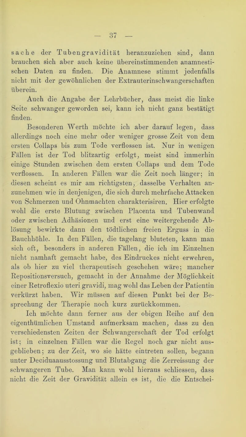 sache der Tabengravidität heranzuziehen sind, dann brauchen sich aber auch keine übereinstimmenden anamnesti- schen Daten zu finden. Die Anamnese stimmt jedenfalls nicht mit der gewöhnlichen der Extrauterinschwangerschaften überein. Auch die Angabe der Lehrbücher, dass meist die linke Seite schwanger geworden sei, kann ich nicht ganz bestätigt finden. Besonderen Werth möchte ich aber darauf legen, dass allerdings noch eine mehr oder weniger grosse Zeit von dem ersten Collaps bis zum Tode verflossen ist. Nur in wenigen Fällen ist der Tod blitzartig erfolgt, meist sind immerhin einige Stunden zwischen dem ersten Collaps und dem Tode verflossen. In anderen Fällen war die Zeit noch länger; in diesen scheint es mir am richtigsten, dasselbe Verhalten an- zunehmen wie in denjenigen, die sich durch mehrfache Attacken von Schmerzen und Ohnmächten charakterisiren. Hier erfolgte wohl die erste Blutung zwischen Placenta und Tubenwand oder zwischen Adhäsionen und erst eine weitergehende Ab- lösung bewirkte dann den tödtlichen freien Erguss in die Bauchhöhle. In den Fällen, die tagelang bluteten, kann man sich oft, besonders in anderen Fällen, die ich im Einzelnen nicht namhaft gemacht habe, des Eindruckes nicht erwehren, als ob hier zu viel therapeutisch geschehen wäre; mancher Repositionsversuch, gemacht in der Annahme der Möglichkeit einer Retroflexio uteri gravidi, mag wohl das Leben der Patientin verkürzt haben. Wir müssen auf diesen Punkt bei der Be- sprechung der Therapie noch kurz zurückkommen. Ich möchte dann ferner aus der obigen Reihe auf den eigenthümlichen Umstand aufmerksam machen, dass zu den verschiedensten Zeiten der Schwangerschaft der Tod erfolgt ist; in einzelnen Fällen war die Regel noch gar nicht aus- geblieben; zu der Zeit, wo sie hätte eintreten sollen, begann unter Deciduaausstossung und Blutabgang die Zerreissung der schwangeren Tube. Man kann wohl hieraus schliessen, dass nicht die Zeit der Gravidität allein es ist, die die Entschei-