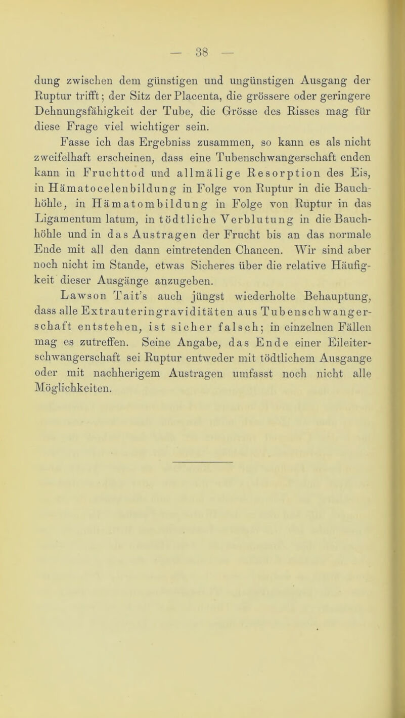 düng zwischen dem günstigen und ungünstigen Ausgang der Ruptur trifft; der Sitz der Placenta, die grössere oder geringere Dehnungsfähigkeit der Tube, die Grösse des Risses mag für diese Frage viel wichtiger sein. Fasse ich das Ergebniss zusammen, so kann es als nicht zweifelhaft erscheinen, dass eine Tubenschwangerschaft enden kann in Fruchttod und allmälige Resorption des Eis, in Hämatocelenbildung in Folge von Ruptur in die Bauch- höhle , in Hämatombildung in Folge von Ruptur in das Ligamentum latum, in tödtliche Verblutung in die Bauch- höhle und in das Austragen der Frucht bis an das normale Ende mit all den dann eintretenden Chancen. Wir sind aber noch nicht im Stande, etwas Sicheres über die relative Häufig- keit dieser Ausgänge anzugeben. Lawson Tait’s auch jüngst wiederholte Behauptung, dass alle Extrauteringraviditäten aus Tubenschwanger- schaff entstehen, ist sicher falsch; in einzelnen Fällen mag es zutreffen. Seine Angabe, das Ende einer Eileiter- schwangerschaft sei Ruptur entweder mit tödtlichem Ausgange oder mit nachherigem Austragen umfasst noch nicht alle Möglichkeiten.