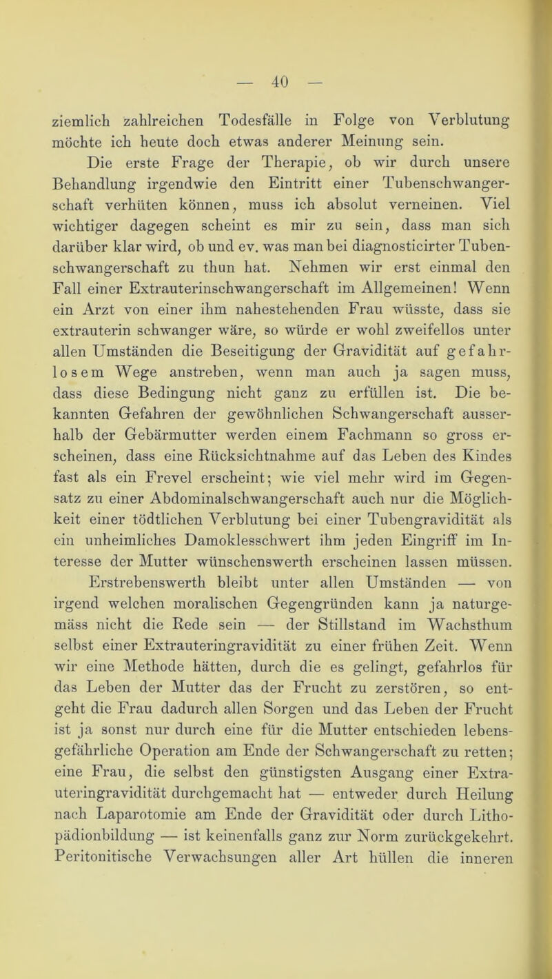 ziemlich zahlreichen Todesfälle in Folge von Verblutung möchte ich heute doch etwas anderer Meinung sein. Die erste Frage der Therapie, ob wir durch unsere Behandlung irgendwie den Eintritt einer Tubenschwanger- schaft verhüten können, muss ich absolut verneinen. Viel wichtiger dagegen scheint es mir zu sein, dass man sich darüber klar wird, ob und ev. was man bei diagnosticirter Tuben- schwangerschaft zu thun hat. Nehmen wir erst einmal den Fall einer Extrauterinschwangerschaft im Allgemeinen! Wenn ein Arzt von einer ihm nahestehenden Frau wüsste, dass sie extrauterin schwanger wäre, so würde er wohl zweifellos unter allen Umständen die Beseitigung der Gravidität auf gefahr- losem Wege anstreben, wenn man auch ja sagen muss, dass diese Bedingung nicht ganz zu erfüllen ist. Die be- kannten Gefahren der gewöhnlichen Schwangerschaft ausser- halb der Gebännutter werden einem Fachmann so gross er- scheinen, dass eine Rücksichtnahme auf das Leben des Kindes fast als ein Frevel erscheint; wie viel mehr wird im Gegen- satz zu einer Abdominalschwangerschaft auch nur die Möglich- keit einer tödtlichen Verblutung bei einer Tubengravidität als ein unheimliches Damoklesschwert ihm jeden Eingriff im In- teresse der Mutter wünschenswerth erscheinen lassen müssen. Erstrebenswerth bleibt unter allen Umständen — von irgend welchen moralischen Gegengründen kann ja naturge- mäss nicht die Rede sein — der Stillstand im Wachsthum selbst einer Extrauteringravidität zu einer frühen Zeit. Wenn wir eine Methode hätten, durch die es gelingt, gefahrlos für das Leben der Mutter das der Frucht zu zerstören, so ent- geht die Frau dadurch allen Sorgen und das Leben der Frucht ist ja sonst nur durch eine für die Mutter entschieden lebens- gefährliche Operation am Ende der Schwangerschaft zu retten; eine Frau, die selbst den günstigsten Ausgang einer Extra- uteringravidität durchgemacht hat — entweder durch Heilung nach Laparotomie am Ende der Gravidität oder durch Litho- pädionbildung — ist keinenfalls ganz zur Norm zurückgekehrt. Peritonitische Verwachsungen aller Art hüllen die inneren