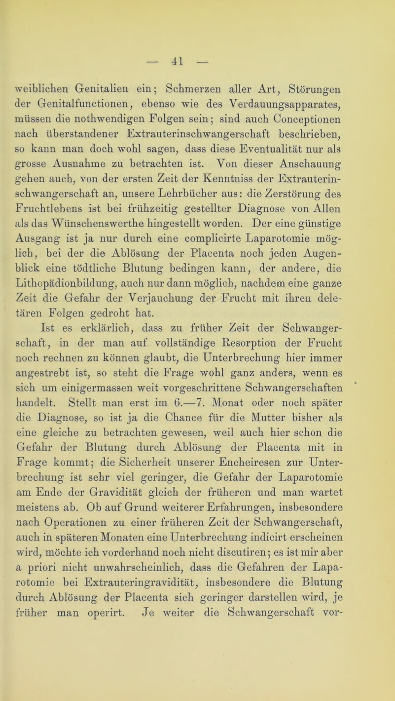weiblichen Genitalien ein; Schmerzen aller Art, Störungen der Genitalfunctionen, ebenso wie des Verdauungsapparates, müssen die nothwendigen Folgen sein; sind auch Conceptionen nach überstandener Extrauterinschwangerschaft beschrieben, so kann man doch wohl sagen, dass diese Eventualität nur als grosse Ausnahme zu betrachten ist. Von dieser Anschauung gehen auch, von der ersten Zeit der Kenntniss der Extrauterin- schwangerschaft an, unsere Lehrbücher aus: die Zerstörung des Fruchtlebens ist bei frühzeitig gestellter Diagnose von Allen als das Wünschenswerthe hingestellt worden. Der eine günstige Ausgang ist ja nur durch eine complicirte Laparotomie mög- lich, bei der die Ablösung der Placenta noch jeden Augen- blick eine tödtliche Blutung bedingen kann, der andere, die Lithopädionbildung, auch nur dann möglich, nachdem eine ganze Zeit die Gefahr der Verjauchung der Frucht mit ihren dele- tären Folgen gedroht hat. Ist es erklärlich, dass zu früher Zeit der Schwanger- schaft, in der man auf vollständige Resorption der Frucht noch rechnen zu können glaubt, die Unterbrechung hier immer angestrebt ist, so steht die Frage wohl ganz anders, wenn es sich um einigermassen weit vorgeschrittene Schwangerschaften handelt. Stellt man erst im 6.—7. Monat oder noch später die Diagnose, so ist ja die Chance für die Mutter bisher als eine gleiche zu betrachten gewesen, weil auch hier schon die Gefahr der Blutung durch Ablösung der Placenta mit in Frage kommt; die Sicherheit unserer Encheiresen zur Unter- brechung ist sehr viel geringer, die Gefahr der Laparotomie am Ende der Gravidität gleich der früheren und man wartet meistens ab. Ob auf Grund weiterer Erfahrungen, insbesondere nach Operationen zu einer früheren Zeit der Schwangerschaft, auch in späteren Monaten eine Unterbrechung indicirt ei’scheinen wird, möchte ich vorderhand noch nicht discutiren; es ist mir aber a priori nicht unwahrscheinlich, dass die Gefahren der Lapa- rotomie bei Extrauteringravidität, insbesondere die Blutung durch Ablösung der Placenta sich geringer darstellen wird, je früher man operirt. Je weiter die Schwangerschaft vor-