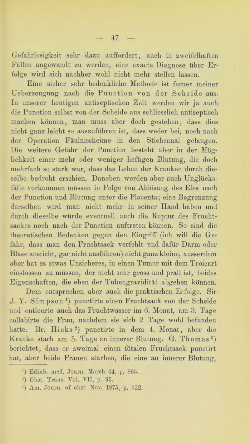 Gefahrlosigkeit sehr dazu auffordert, auch in zweifelhaften Fällen angewandt zu werden, eine exacte Diagnose über Er- folge wird sich nachher wohl nicht mehr stellen lassen. Eine sicher sehr bedenkliche Methode ist ferner meiner Ueberzeugung nach die Punction von der Scheide aus. In unserer heutigen antiseptischen Zeit werden wir ja auch die Punction selbst von der Scheide aus schliesslich antiseptisch machen können, man muss aber doch gestehen, dass dies nicht ganz leicht so auszuführen ist, dass weder bei, noch nach der Operation Fäulnisskeime in den Stichcanal gelangen. Die weitere Gefahr der Punction besteht aber in der Mög- lichkeit einer mehr oder weniger heftigen Blutung, die doch mehrfach so stark war, dass das Leben der Kranken durch die- selbe bedroht ei'schien. Daneben werden aber auch Unglücks- fälle Vorkommen müssen in Folge von Ablösung des Eies nach der Punction und Blutung unter die Placenta; eine Begrenzung derselben wird man nicht mehr in seiner Hand haben und durch dieselbe würde eventuell auch die Ruptur des Frucht- sackes noch nach der Punction auftreten können. So sind die theoretischen Bedenken gegen den Eingriff (ich will die Ge- fahr, dass man den Fruchtsack verfehlt und dafür Darm oder Blase ansticht, gar nicht ausführen) nicht ganz kleine, ausserdem aber hat es etwas Unsicheres, in einen Tumor mit dem Troicart einstossen zu müssen, der nicht sehr gross und prall ist, beides Eigenschaften, die eben der Tubengravidität abgehen können. Dem entsprechen aber auch die praktischen Erfolge. Sir J. Y. Simpson *) punctirte einen Fruchtsack von der Scheide und entleerte auch das Fruchtwasser im 6. Monat, am 3. Tage collabirte die Frau, nachdem sie sich 2 Tage wohl befunden hatte. Br. Hicks * 2) punctirte in dem 4. Monat, aber die Kranke starb am 5. Tage an innerer Blutung. G. Thomas3) berichtet, dass er zweimal einen fötalen Fruchtsack punctirt hat, aber beide Frauen starben, die eine an innei’er Blutung, Edinb. med. Journ. March 64, p. 865. 2) Obst. Trans. Vol. VII, p. 95. 3) Am. Journ. of obst. Nov. 1875, p. 522.