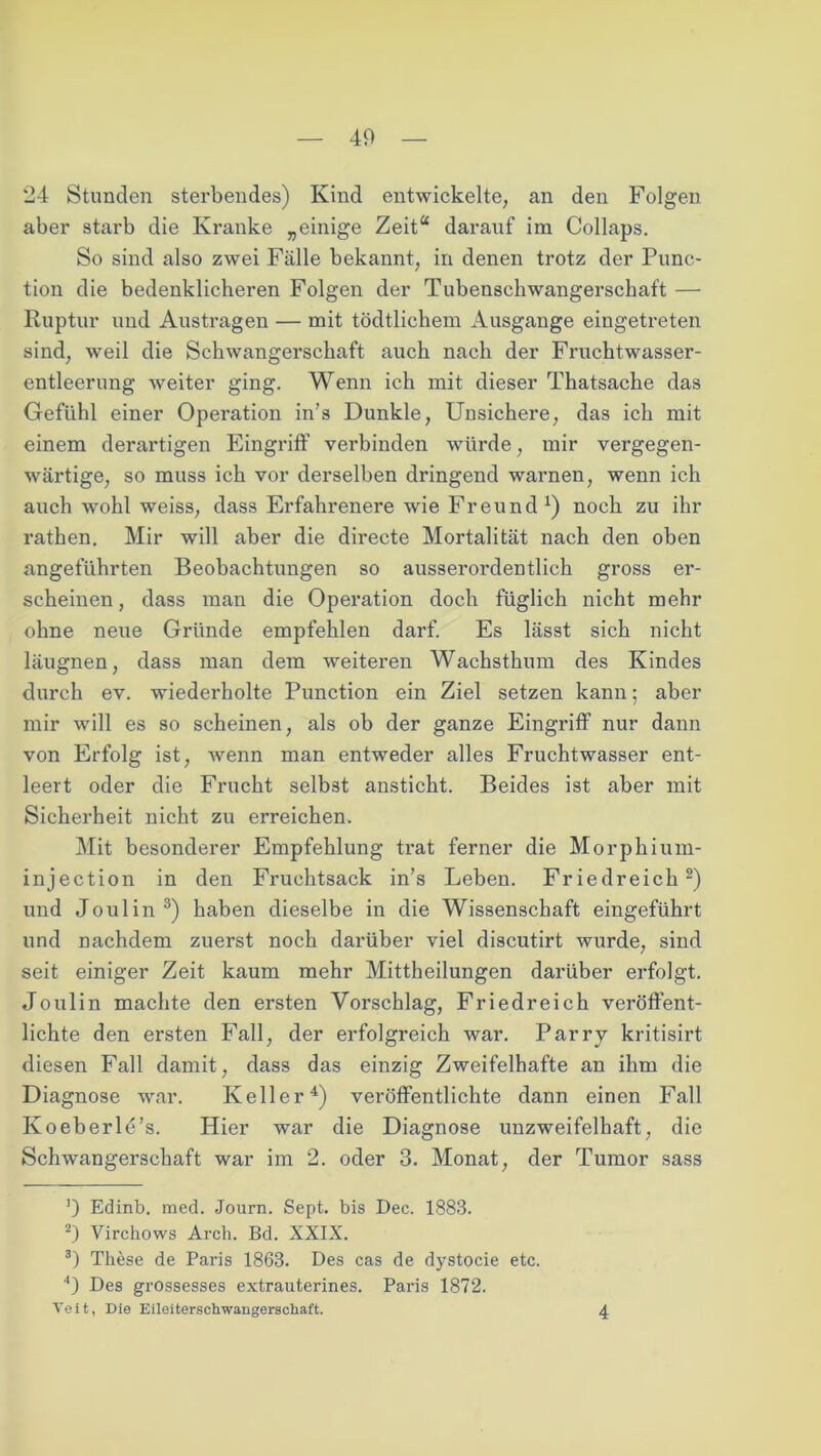 24 Stunden sterbendes) Kind entwickelte, an den Folgen aber starb die Kranke „einige Zeit“ darauf im Collaps. So sind also zwei Fälle bekannt, in denen trotz der Punc- tion die bedenklicheren Folgen der Tubensckwangersckaft — Ruptur und Austragen — mit tödtlichem Ausgange eingetreten sind, weil die Schwangerschaft auch nach der Fruchtwasser- entleerung weiter ging. Wenn ich mit dieser Thatsache das Gefühl einer Operation in’s Dunkle, Unsichere, das ich mit einem derartigen Eingriff verbinden würde, mir vergegen- wärtige, so muss ich vor derselben dringend warnen, wenn ich auch wohl weiss, dass Erfahrenere wie Freund x) noch zu ihr rathen. Mir will aber die directe Mortalität nach den oben angeführten Beobachtungen so ausserordentlich gross er- scheinen, dass man die Operation doch füglich nicht mehr ohne neue Gründe empfehlen darf. Es lässt sich nicht läugnen, dass man dem weiteren Wachsthum des Kindes durch ev. wiederholte Punction ein Ziel setzen kann; aber mir will es so scheinen, als ob der ganze Eingriff nur dann von Erfolg ist, wenn man entweder alles Fruchtwasser ent- leert oder die Frucht selbst ansticht. Beides ist aber mit Sicherheit nicht zu erreichen. Mit besonderer Empfehlung trat ferner die Morphium- injection in den Fruchtsack in’s Leben. Friedreich* 2) und Joulin3) haben dieselbe in die Wissenschaft eingeführt und nachdem zuerst noch darüber viel discutirt wurde, sind seit einiger Zeit kaum mehr Mittbeilungen darüber erfolgt. Joulin machte den ersten Vorschlag, Fried reich veröffent- lichte den ersten Fall, der erfolgreich war. Parry kritisirt diesen Fall damit, dass das einzig Zweifelhafte an ihm die Diagnose war. Keller4) veröffentlichte dann einen Fall Koeberld’s. Hier war die Diagnose unzweifelhaft, die Schwangerschaft war im 2. oder 3. Monat, der Tumor sass ]) Edinb. med. Journ. Sept. bis Dec. 1883. 2) Virchows Arch. Bd. XXIX. 3) These de Paris 1863. Des cas de dystocie etc. 0 Des grossesses extrauterines. Paris 1872. Veit, Die Eileiterschwangerschaft. 4