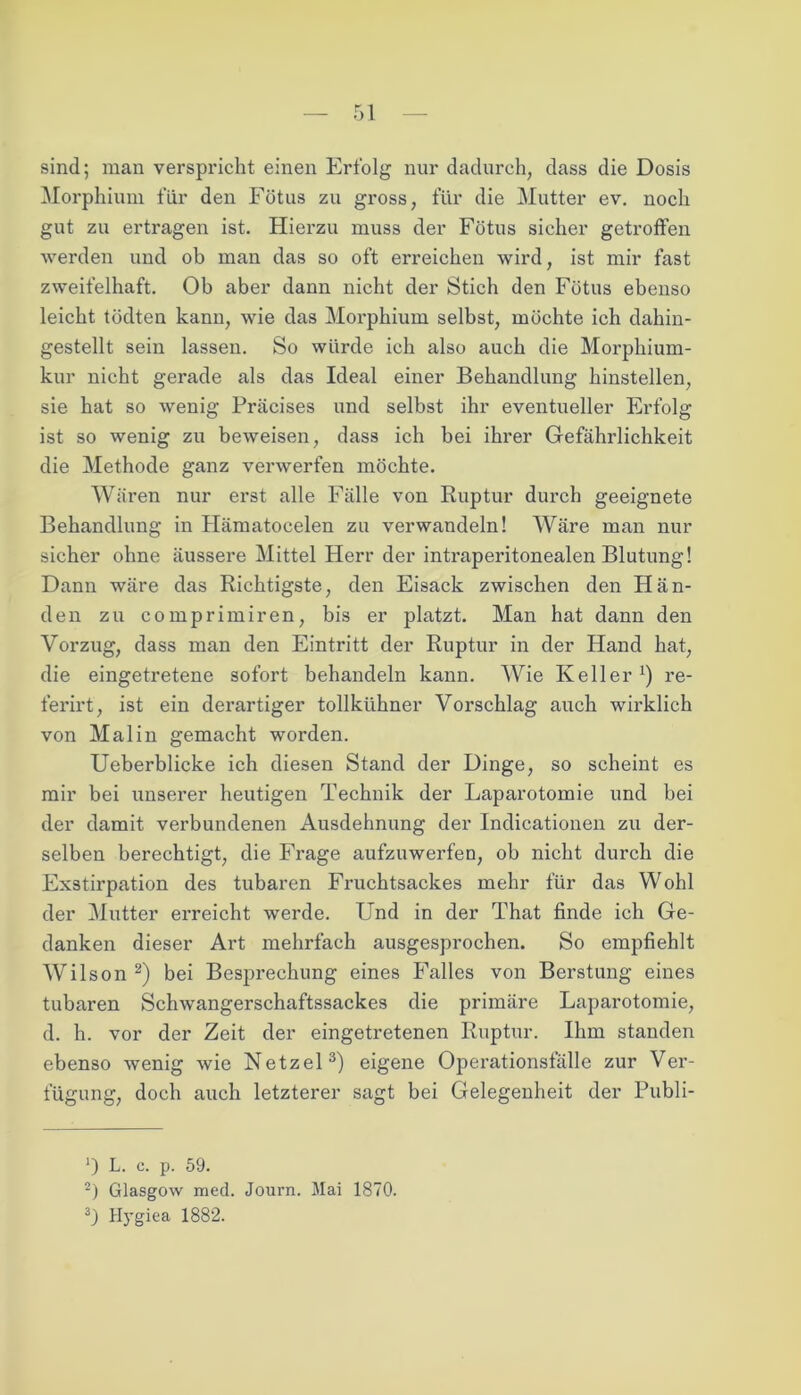 sind; man verspricht einen Erfolg nur dadurch, dass die Dosis Morphium für den Fötus zu gross, für die Mutter ev. noch gut zu ertragen ist. Hierzu muss der Fötus sicher getroffen werden und ob man das so oft erreichen wird, ist mir fast zweifelhaft. Ob aber dann nicht der Stich den Fötus ebenso leicht tödten kann, wie das Morphium selbst, möchte ich dahin- gestellt sein lassen. So würde ich also auch die Morphium- kur nicht gerade als das Ideal einer Behandlung hinstellen, sie hat so wenig Präcises und selbst ihr eventueller Erfolg ist so wenig zu beweisen, dass ich bei ihrer Gefährlichkeit die Methode ganz verwerfen möchte. Wären nur erst alle Fälle von Ruptur durch geeignete Behandlung in Hämatocelen zu verwandeln! Wäre man nur sicher ohne äussere Mittel Herr der intraperitonealen Blutung! Dann wäre das Richtigste, den Eisack zwischen den Hän- den zu comprimiren, bis er platzt. Man hat dann den Vorzug, dass man den Eintritt der Ruptur in der Hand hat, die eingetretene sofort behandeln kann. Wie Keller re- ferirt, ist ein derartiger tollkühner Vorschlag auch wirklich von Mal in gemacht worden. Ueberblicke ich diesen Stand der Dinge, so scheint es mir bei unserer heutigen Technik der Laparotomie und bei der damit verbundenen Ausdehnung der Indicationen zu der- selben berechtigt, die Frage aufzuwerfen, ob nicht durch die Exstirpation des tubaren Fruchtsackes mehr für das Wohl der Mutter erreicht werde. Und in der That finde ich Ge- danken dieser Art mehrfach ausgesprochen. So empfiehlt Wilson * 2) bei Besprechung eines Falles von Berstung eines tubaren Schwangerschaftssackes die primäre Laparotomie, d. h. vor der Zeit der eingetretenen Ruptur. Ihm standen ebenso wenig wie Netzei3) eigene Operationsfälle zur Ver- fügung, doch auch letzterer sagt bei Gelegenheit der Publi- ') L. c. p. 59. 2) Glasgow med. Journ. Mai 1870. 3) Hygiea 1882.