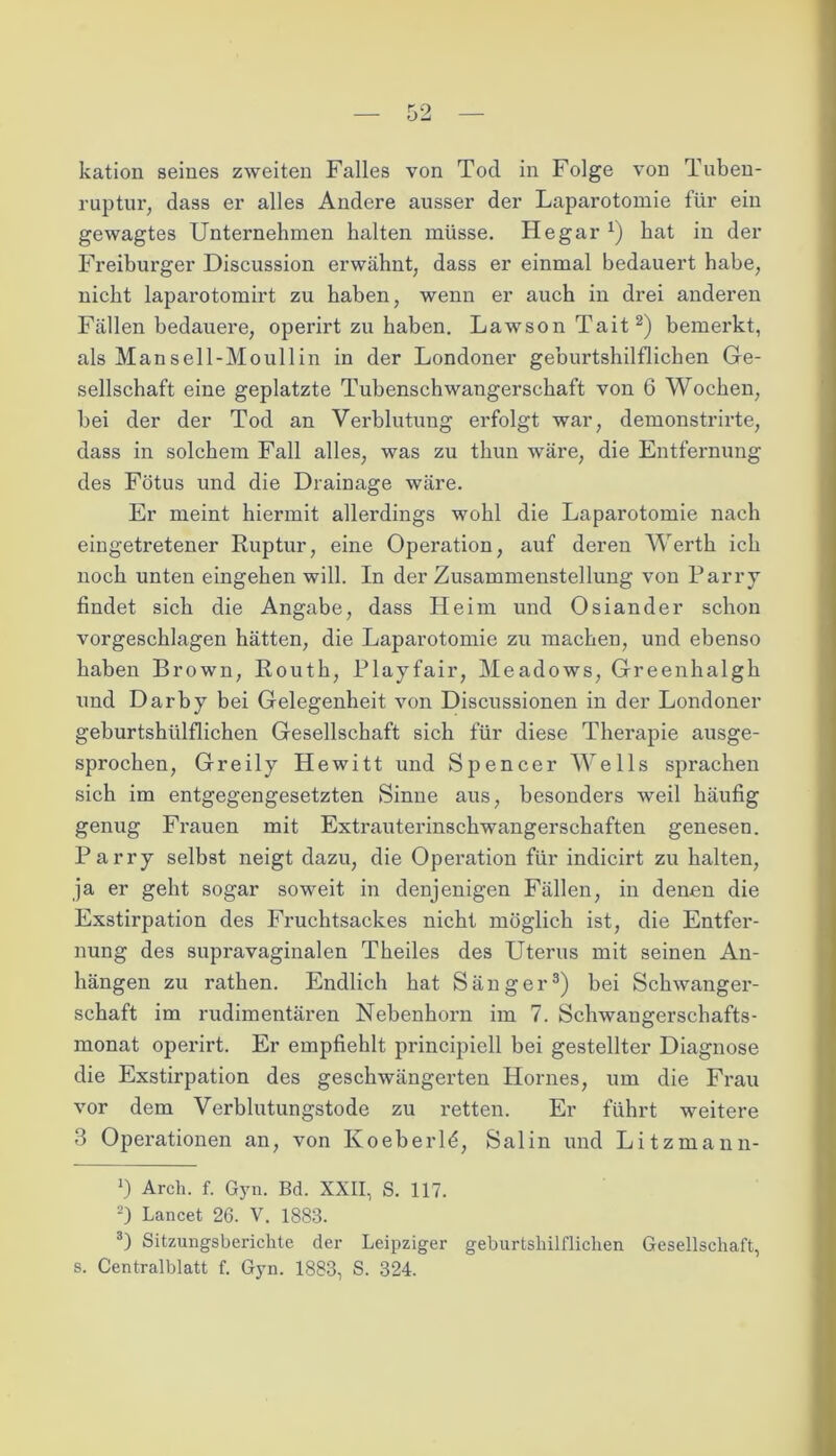 kation seines zweiten Falles von Tod in Folge von Tuben- ruptur, dass er alles Andere ausser der Laparotomie für ein gewagtes Unternehmen halten müsse. Hegar *) hat in der Freiburger Discussion erwähnt, dass er einmal bedauert habe, nicht laparotomirt zu haben, wenn er auch in drei anderen Fällen bedauere, operirt zu haben. Lawson Tait* 2) bemerkt, als Mansell-Moullin in der Londoner geburtshilflichen Ge- sellschaft eine geplatzte Tubenschwangerschaft von 6 Wochen, bei der der Tod an Verblutung erfolgt war, demonstrirte, dass in solchem Fall alles, was zu thun wäre, die Entfernung des Fötus und die Drainage wäre. Er meint hiermit allerdings wohl die Laparotomie nach eingetretener Ruptur, eine Operation, auf deren Werth ich noch unten eingehen will. In der Zusammenstellung von Parry findet sich die Angabe, dass Heim und Osiander schon vorgeschlagen hätten, die Laparotomie zu machen, und ebenso haben Brown, Routh, Playfair, Meadows, Greenhalgh und Darby bei Gelegenheit von Discussionen in der Londoner geburtshiilflichen Gesellschaft sich für diese Therapie ausge- sprochen, Greily Hewitt und Spencer Wells sprachen sich im entgegengesetzten Sinne aus, besonders weil häufig genug Frauen mit Extrauterinschwangerschaften genesen. Parry selbst neigt dazu, die Operation für indicirt zu halten, ja er geht sogar soweit in denjenigen Fällen, in denen die Exstirpation des Fruchtsackes nicht möglich ist, die Entfer- nung des supravaginalen Theiles des Uterus mit seinen An- hängen zu rathen. Endlich hat Sänger3) bei Schwanger- schaft im rudimentären Nebenhorn im 7. Schwangerschafts- monat operirt. Er empfiehlt principiell bei gestellter Diagnose die Exstirpation des geschwängerten Hornes, um die Frau vor dem Verblutungstode zu retten. Er führt weitere 3 Operationen an, von Koeberld, Salin und Litzmann- *) Arch. f. Gyn. Bd. XXII, S. 117. 2) Lancet 26. V. 1883. 3) Sitzungsberichte der Leipziger geburtshilflichen Gesellschaft,