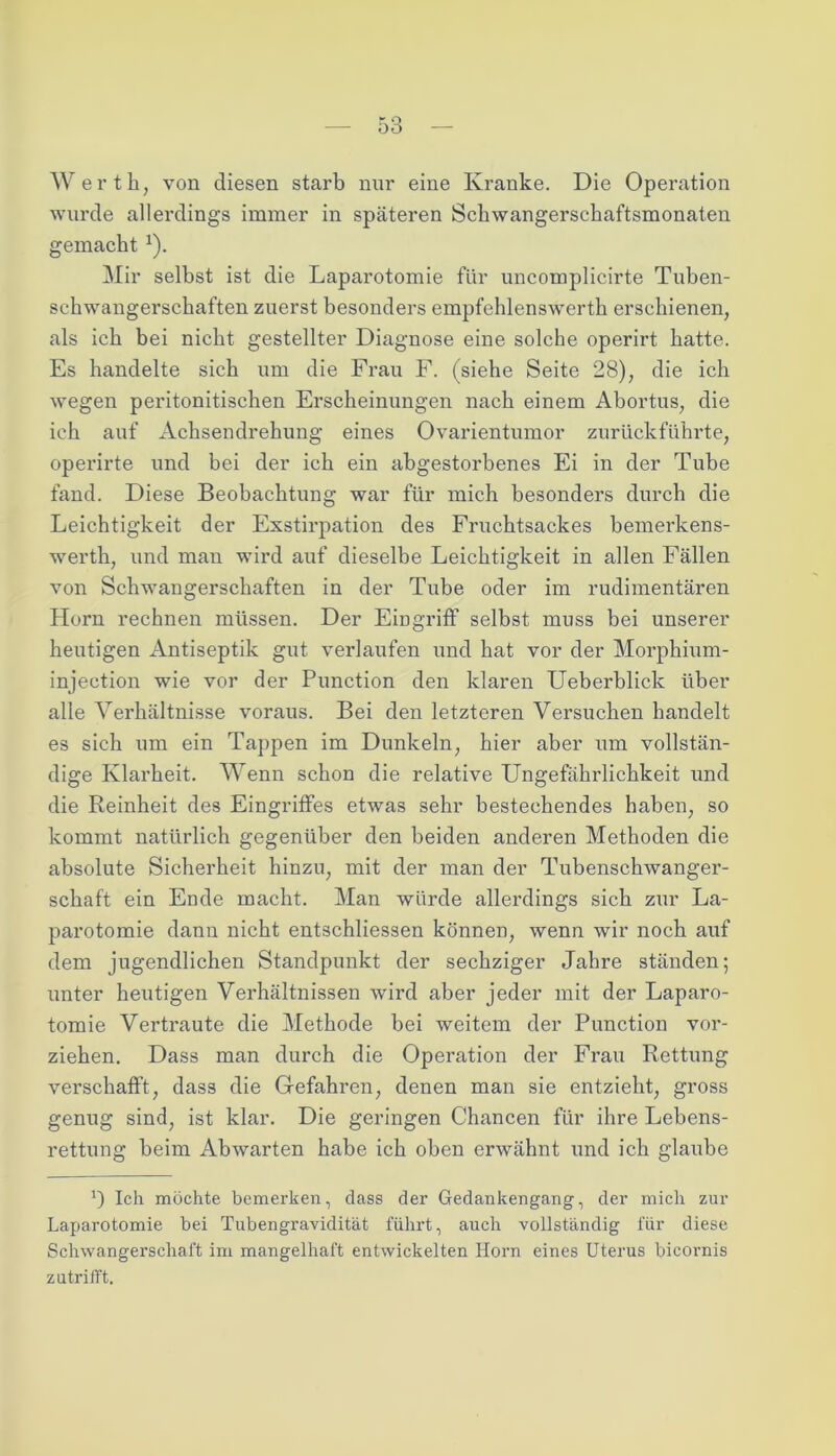 Werth, von diesen starb nur eine Kranke. Die Operation wurde allerdings immer in späteren Schwangerschaftsmonaten gemacht J). Mir selbst ist die Laparotomie für uncomplicirte Tuben- schwangerschaften zuerst besonders empfehlenswerth erschienen, als ich bei nicht gestellter Diagnose eine solche operirt hatte. Es handelte sich um die Frau F. (siehe Seite 28), die ich wegen peritonitischen Erscheinungen nach einem Abortus, die ich auf Achsendrehung eines Ovarientumor zurückführte, operirte und bei der ich ein abgestorbenes Ei in der Tube fand. Diese Beobachtung war für mich besonders durch die Leichtigkeit der Exstirpation des Fruchtsackes bemerkens- werth, und mau wii*d auf dieselbe Leichtigkeit in allen Fällen von Schwangerschaften in der Tube oder im rudimentären Horn rechnen müssen. Der Eingriff selbst muss bei unserer heutigen Antiseptik gut verlaufen und hat vor der Morphium- injection wie vor der Punction den klaren Ueberblick über alle Verhältnisse voraus. Bei den letzteren Versuchen handelt es sich um ein Tappen im Dunkeln, hier aber um vollstän- dige Klarheit. Wenn schon die relative Ungefährlichkeit und die Reinheit des Eingriffes etwas sehr bestechendes haben, so kommt natürlich gegenüber den beiden anderen Methoden die absolute Sicherheit hinzu, mit der man der Tubenschwanger- schaft ein Ende macht. Man würde allerdings sich zur La- parotomie dann nicht entschliessen können, wenn wir noch auf dem jugendlichen Standpunkt der sechziger Jahre ständen; unter heutigen Verhältnissen wird aber jeder mit der Laparo- tomie Vertraute die Methode bei weitem der Punction vor- ziehen. Dass man durch die Operation der Frau Rettung verschafft, dass die Gefahren, denen man sie entzieht, gross genug sind, ist klar. Die geringen Chancen für ihre Lebens- rettung beim Abwarten habe ich oben erwähnt und ich glaube *) Ich möchte bemerken, dass der Gedankengang, der mich zur Laparotomie bei Tubengravidität führt, auch vollständig für diese Schwangerschaft im mangelhaft entwickelten Horn eines Uterus bicornis zutrifft.