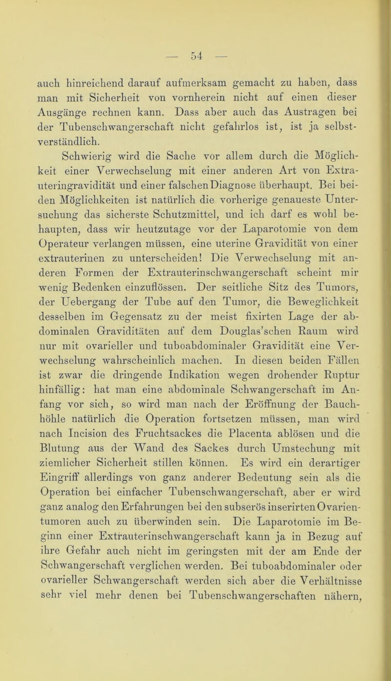 auch hinreichend darauf aufmerksam gemacht zu haben, dass man mit Sicherheit von vornherein nicht auf einen dieser Ausgänge rechnen kann. Dass aber auch das Austragen bei der Tubenschwangerschaft nicht gefahrlos ist, ist ja selbst- verständlich. Schwierig wird die Sache vor allem durch die Möglich- keit einer Verwechselung mit einer anderen Art von Extra- uteringravidität und einer falschen Diagnose überhaupt. Bei bei- den Möglichkeiten ist natürlich die vorherige genaueste Unter- suchung das sicherste Schutzmittel, und ich darf es wohl be- haupten, dass wir heutzutage vor der Laparotomie von dem Operateur verlangen müssen, eine uterine Gravidität von einer extrauterinen zu unterscheiden! Die Verwechselung mit an- deren Formen der Extrauterinschwangerschaft scheint mir wenig Bedenken einzuflössen. Der seitliche Sitz des Tumors, der Uebergang der Tube auf den Tumor, die Beweglichkeit desselben im Gegensatz zu der meist fixirten Lage der ab- dominalen Graviditäten auf dem Douglas’schen Raum wird nur mit ovarieller und tuboabdominaler Gravidität eine Ver- wechselung wahrscheinlich machen. In diesen beiden Fällen ist zwar die dringende Indikation wegen drohender Ruptur hinfällig: hat man eine abdominale Schwangerschaft im An- fang vor sich, so wird man nach der Eröffnung der Bauch- höhle natürlich die Operation fortsetzen müssen, man wird nach Incision des Fruchtsackes die Placenta ablösen und die Blutung aus der Wand des Sackes durch Umstechung mit ziemlicher Sicherheit stillen können. Es wird ein derartiger Eingriff allerdings von ganz anderer Bedeutung sein als die Operation bei einfacher Tubenschwangerschaft, aber er wird ganz analog den Erfahrungen bei den subserös inserirten Ovarien- tumoren auch zu überwinden sein. Die Laparotomie im Be- ginn einer Extrauterinschwangerschaft kann ja in Bezug auf ihre Gefahr auch nicht im geringsten mit der am Ende der Schwangerschaft verglichen werden. Bei tuboabdominaler oder ovarieller Schwangerschaft werden sich aber die Verhältnisse sehr viel mehr denen bei Tubenschwangerschaften nähern,