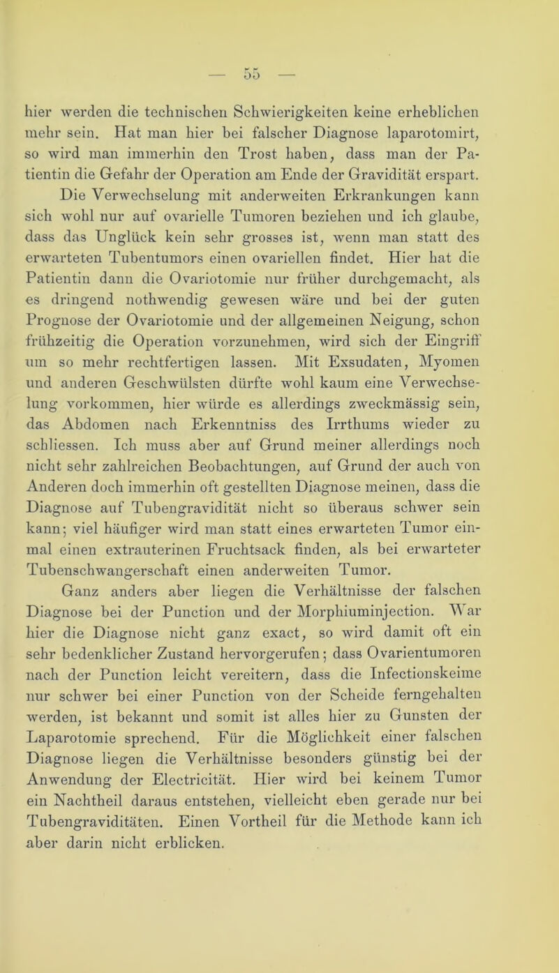 hier werden die technischen Schwierigkeiten keine erheblichen mehr sein. Hat man hier bei falscher Diagnose laparotomirt, so wird man immerhin den Trost haben, dass man der Pa- tientin die Gefahr der Operation am Ende der Gravidität erspart. Die Verwechselung mit anderweiten Erkrankungen kann sich wohl nur auf ovarielle Tumoren beziehen und ich glaube, dass das Unglück kein sehr grosses ist, wenn man statt des erwarteten Tubentumors einen ovariellen findet. Hier hat die Patientin dann die Ovariotomie nur früher durchgemacht, als es dringend nothwendig gewesen wäre und bei der guten Prognose der Ovariotomie und der allgemeinen Neigung, schon frühzeitig die Operation vorzunehmen, wird sich der Eingriff um so mehr rechtfertigen lassen. Mit Exsudaten, Myomen und anderen Geschwülsten dürfte wohl kaum eine Verwechse- lung Vorkommen, hier würde es allerdings zweckmässig sein, das Abdomen nach Erkenntniss des Irrthums wieder zu scliliessen. Ich muss aber auf Grund meiner allerdings noch nicht sehr zahlreichen Beobachtungen, auf Grund der auch von Anderen doch immerhin oft gestellten Diagnose meinen, dass die Diagnose auf Tubengravidität nicht so überaus schwer sein kann; viel häufiger wird man statt eines erwarteten Tumor ein- mal einen extrauterinen Fruchtsack finden, als bei erwarteter Tubenschwangerschaft einen anderweiten Tumor. Ganz anders aber liegen die Verhältnisse der falschen Diagnose bei der Punction und der Morphiuminjection. War hier die Diagnose nicht ganz exact, so wird damit oft ein sehr bedenklicher Zustand hervorgerufen; dass Ovarientumoren nach der Punction leicht vereitern, dass die Infectionskeime nur schwer bei einer Punction von der Scheide ferngehalten werden, ist bekannt und somit ist alles hier zu Gunsten der Laparotomie sprechend. Für die Möglichkeit einer falschen Diagnose liegen die Verhältnisse besonders günstig bei der Anwendung der Electricität. Hier wird bei keinem Tumor ein Nachtheil daraus entstehen, vielleicht eben gerade nur bei Tubengraviditäten. Einen Vortheil für die Methode kann ich aber darin nicht erblicken.