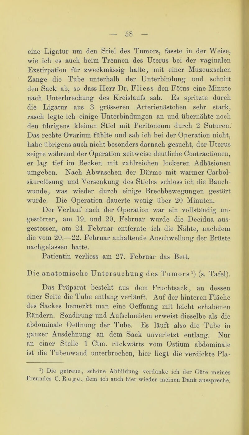 eine Ligatur um den Stiel des Tumors, fasste in der Weise, wie ich es auch beim Trennen des Uterus bei der vaginalen Exstirpation für zweckmässig halte, mit einer Muzeuxschen Zange die Tube unterhalb der Unterbindung und schnitt den Sack ab, so dass Herr Dr. Fliess den Fötus eine Minute nach Unterbrechung des Kreislaufs sab. Es spritzte durch die Ligatur aus 3 grösseren Arterienästchen sehr stark, rasch legte ich einige Unterbindungen an und übernähte noch den übrigens kleinen Stiel mit Peritoneum durch 2 Suturen. Das rechte Ovarium fühlte und sah ich bei der Operation nicht, habe übrigens auch nicht besonders darnach gesucht, der Uterus zeigte während der Operation zeitweise deutliche Contractionen, er lag tief im Becken mit zahlreichen lockeren Adhäsionen umgehen. Nach Abwaschen der Därme mit warmer Carbol- säurelösung und Versenkung des Stieles schloss ich die Bauch- wunde, was wieder durch einige Brechbewegungen gestört wurde. Die Operation dauerte wenig über 20 Minuten. Der Verlauf nach der Operation war ein vollständig un- gestörter, am 19. und 20. Februar wurde die Decidua aus- gestossen, am 24. Februar entfernte ich die Nähte, nachdem die vom 20.—22. Februar anhaltende Anschwellung der Brüste nachgelassen hatte. Patientin verliess am 27. Februar das Bett. Die anatomische Untersuchung des Tumors1) (s. Tafel). Das Präparat besteht aus dem Fruchtsack, an dessen einer Seite die Tube entlang verläuft. Auf der hinteren Fläche des Sackes bemerkt man eine Oeffnung mit leicht erhabenen Rändern. Sondirung und Aufschneiden erweist dieselbe als die abdominale Oeffnung der Tube. Es läuft also die Tube in ganzer Ausdehnung an dem Sack unverletzt entlang. Nur an einer Stelle 1 Ctm. rückwärts vom Ostium abdominale ist die Tubenwand unterbrochen, hier liegt die verdickte Pla- 9 Die getreue, schöne Abbildung verdanke ich der Güte meines Freundes C. Rüge, dem ich auch hier wieder meinen Dank ausspreche.