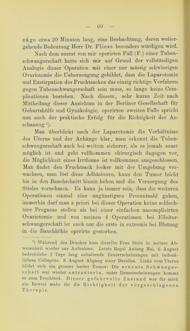 GO züge etwa 20 Minuten lang, eine Beobachtung, deren weiter- gehende Bedeutung Herr Dr. Fliess besonders würdigen wird. Nach dem zuerst von mir operirten Fall (F.) einer Tuben- schwangerschaft hatte sich mir auf Grund der vollständigen Analogie dieser Operation mit einer nur massig schwierigen Ovariotomie die Ueberzeugung gebildet, dass die Laparotomie und Exstirpation des Fruchtsackes das einzig richtige Verfahren gegen Tubenschwangerschaft sein muss, so lange keine Com- plicationen bestehen. Nach diesem, sehr kurze Zeit nach Mittheilung dieser Ansichten in der Berliner Gesellschaft für Geburtshülfe und Gynäkologie, operirten zweiten Falle spricht nun auch der praktische Erfolg für die Richtigkeit der An- schauung x). Man überblickt nach der Laparotomie die Verhältnisse des Uterus und der Anhänge klar, man erkennt die Tuben- schwangerschaft auch bei weitem sicherer, als es jemals sonst möglich ist und geht vollkommen chirurgisch dagegen vor, die Möglichkeit eines Irrthums ist vollkommen ausgeschlossen. Man findet den Fruchtsack locker mit der Umgebung ver- wachsen, man löst diese Adhäsionen, kann den Tumor leicht bis in den Bauchschnitt hinein heben und die Versorgung des Stieles vornehmen. Es kann ja immer sein, dass die weiteren Operationen einmal eine ungünstigere Procentzahl geben, immerhin darf man a priori bei dieser Operation keine schlech- tere Prognose stellen als bei einer einfachen uncomplicirten Ovariotomie und von meinen 4 Operationen bei Eileiter- schwangerschaft ist auch nur die erste in extremis bei Blutung in die Bauchhöhle operirte gestorben. G Während des Druckes kam dieselbe Frau Stein in meiner Ab- wesenheit wieder zur Aufnahme. Letzte Regel Anfang Mai, 6. August bedrohliche 2 Tage lang anhaltende Ileuserscheinungen mit bedenk- lichem Collapsus. 8- August Abgang einer Decidua. Links vom Uterus bildet sich ein grosser harter Tumor: Die erneute Schwanger- schaft war wieder extrauterin, unter Ileuserscheinungen kommt es zum Fruchttod. Dieser gefahrvolle Zustand war für mich ein Beweis mehr für die Richtigkeit der vor geschlagenen Therapie.