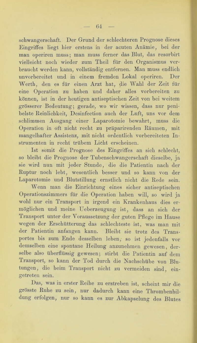 Schwangerschaft. Der Grund der schlechteren Prognose dieses Eingriffes liegt hier erstens in der acuten Anämie, bei der man operiren muss; man muss ferner das Blut, das resorbirt vielleicht noch wieder zum Theil für den Organismus ver- braucht werden kann, vollständig entfernen. Man muss endlich unvorbereitet und in einem fremden Lokal operiren. Der Werth, den es für einen Arzt hat, die Wahl der Zeit für eine Operation zu haben und daher alles vorbereiten zu können, ist in der heutigen antiseptischen Zeit von bei weitem grösserer Bedeutung; gerade, wo wir wissen, dass nur peni- belste Reinlichkeit, Desinfection auch der Luft, uns vor dem schlimmen Ausgang einer Laparotomie bewahrt, muss die Operation in oft nicht recht zu präparirenden Räumen, mit mangelhafter Assistenz, mit nicht ordentlich vorbereiteten In- strumenten in recht trübem Licht erscheinen. Ist somit die Prognose des Eingriffes an sich schlecht, so bleibt die Prognose der Tubenschwangerschaft dieselbe, ja sie wird nun mit jeder Stunde, die die Patientin nach der Ruptur noch lebt, wesentlich besser und so kann von der Laparotomie und Blutstillung ernstlich nicht die Rede sein. Wenn man die Einrichtung eines sicher antiseptischen Operationszimmers für die Operation haben will, so wird ja wohl nur ein Transport in irgend ein Krankenhaus dies er- möglichen und meine Ueberzeugung ist, dass an sich der Transport unter der Voraussetzung der guten Pflege im Hause wegen der Erschütterung das schlechteste ist, was man mit der Patientin anfangen kann. Bleibt sie trotz des Trans- portes bis zum Ende desselben leben, so ist jedenfalls vor demselben eine spontane Heilung anzunehmen gewesen, der- selbe also überflüssig gewesen; stirbt die Patientin auf dem Transport, so kann der Tod durch die Nachschübe von Blu- tungen, die beim Transport nicht zu vermeiden sind, ein- getreten sein. Das, was in erster Reihe zu erstreben ist, scheint mir die grösste Ruhe zu sein, nur dadurch kann eine Thrombenbil- dung erfolgen, nur so kann es zur Abkapselung des Blutes