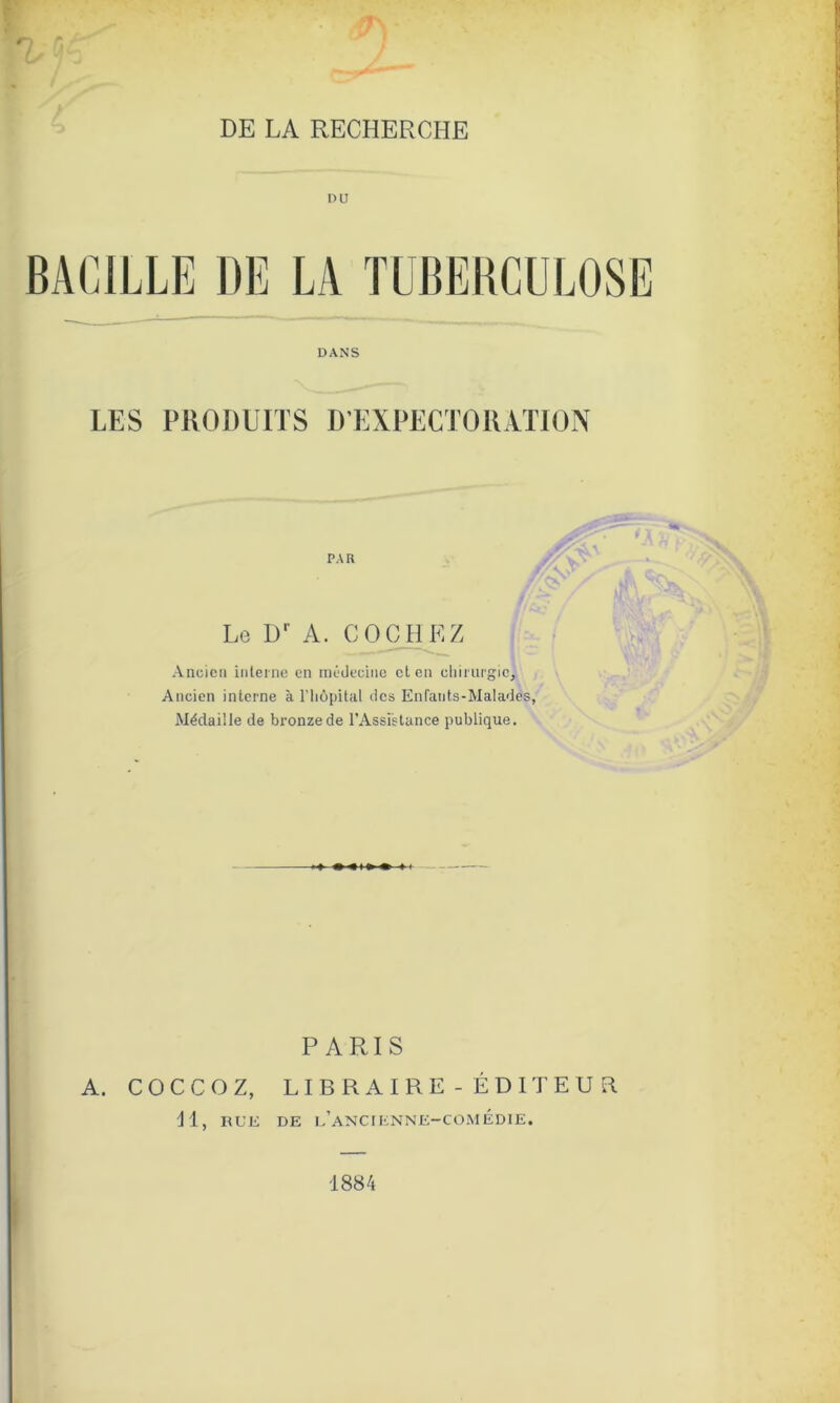 rn r. DE LA RECHERCHE BACILLE DE LA TUBERCULOSE DANS LES PRODUITS D’EXPECTORATION PAR Lo Dr A. COCHEZ Ancien interne en médecine et en chirurgie. Ancien interne à l'hôpital des Enfants-Malades, Médaille de bronze de l’Assistance publique. PARIS A. COCCOZ, LIBRAIRE - ÉDITEUR II, RUE DE l’aNCIENNE-COMÉDIE. 1884