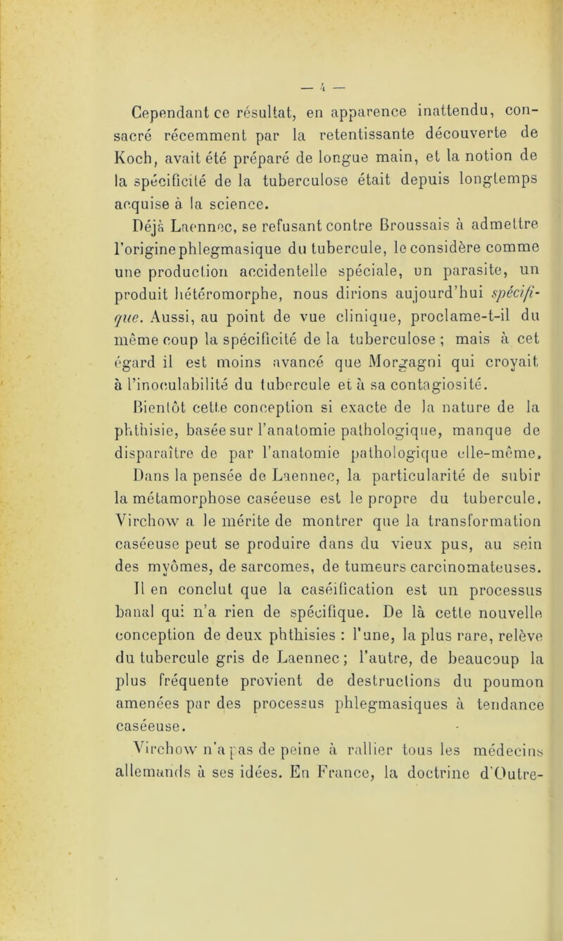 Cependant ce résultat, en apparence inattendu, con- sacré récemment par la retentissante découverte de Koch, avait été préparé de longue main, et la notion de la spécificité de la tuberculose était depuis longtemps acquise à la science. Déjà Laennoc, se refusant contre Broussais à admettre l’originephlegmasique du tubercule, le considère comme une production accidentelle spéciale, un parasite, un produit hétéromorphe, nous dirions aujourd’hui spécifi- que. Aussi, au point de vue clinique, proclame-t-il du même coup la spécificité de la tuberculose; mais à cet égard il est moins avancé que Morgagni qui croyait, à l’inoeulabilité du tubercule et à sa contagiosité. Bientôt cette conception si exacte de la nature de la phthisie, basée sur l’anatomie pathologique, manque de disparaître de par l’anatomie pathologique elle-même. Dans la pensée de Laennec, la particularité de subir la métamorphose caséeuse est le propre du tubercule. Virchow a le mérite de montrer que la transformation caséeuse peut se produire dans du vieux pus, au sein des mvômes, de sarcomes, de tumeurs carcinomateuses. Il en conclut que la caséification est un processus banal qui n’a rien de spécifique. De là cette nouvelle conception de deux phthisies : l’une, la plus rare, relève du tubercule gris de Laennec; l’autre, de beaucoup la plus fréquente provient de destructions du poumon amenées par des processus phlegmasiques à tendance caséeuse. Virchow n'a pas de peine à rallier tous les médecins allemands à ses idées. En France, la doctrine d'Outre-