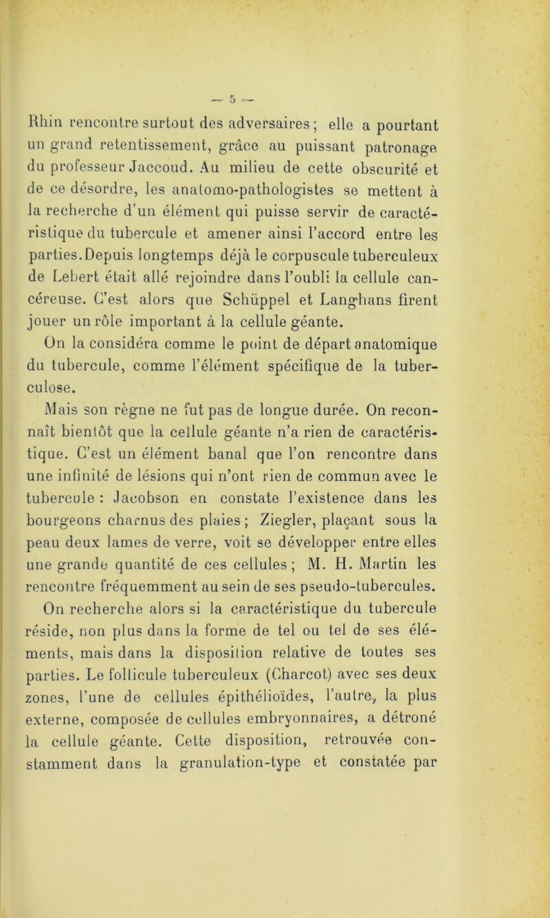 Rhin rencontre surtout des adversaires ; elle a pourtant un grand retentissement, grâce au puissant patronage du professeur Jaccoud. Au milieu de cette obscurité et de ce désordre, les anatomo-pathologistes se mettent à la recherche d’un élément qui puisse servir de caracté- ristique du tubercule et amener ainsi l’accord entre les parties.Depuis longtemps déjà le corpuscule tuberculeux de Lebert était allé rejoindre dans l’oubli la cellule can- céreuse. C’est alors que Schüppel et Langhans firent jouer un rôle important à la cellule géante. ün la considéra comme le point de départ anatomique du tubercule, comme l’élément spécifique de la tuber- culose. Mais son règne ne fut pas de longue durée. On recon- naît bientôt que la cellule géante n’a rien de caractéris- tique. C’est un élément banal que l’on rencontre dans une infinité de lésions qui n’ont rien de commun avec le tubercule : Jacobson en constate l’existence dans les bourgeons charnus des plaies; Ziegler, plaçant sous la peau deux lames de verre, voit se développer entre elles une grande quantité de ces cellules; M. H. Martin les rencontre fréquemment au sein de ses pseudo-tubercules. On recherche alors si la caractéristique du tubercule réside, non plus dans la forme de tel ou tel de ses élé- ments, mais dans la disposition relative de toutes ses parties. Le follicule tuberculeux (Charcot) avec ses deux zones, l’une de cellules épithélioïdes, l’aulrey la plus externe, composée de cellules embryonnaires, a détrôné la cellule géante. Cette disposition., retrouvée con- stamment dans la granulation-type et constatée par