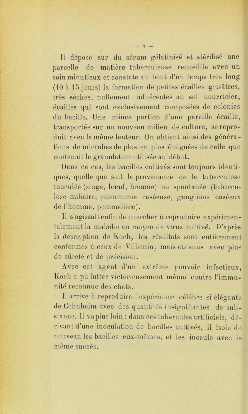 parcelle de matière tuberculeuse recueillie avec un soin minutieux et constate au bout d’un temps très long (10 à 15 jours) la formation de petites écailles grisâtres, très sèches, nullement adhérentes au sol nourricier, écailles qui sont exclusivement composées de colonies du bacille. One mince portion d’une pareille écaille, transportée sur un nouveau milieu de culture, se repro- duit avec la même lenteur. On obtient ainsi des généra- tions de microbes de plus en plus éloignées de celle que contenait la granulation utilisée au début. Dans ce cas, les bacilles cultivés sont toujours identi- ques, quelle que soit la provenance de la tuberculose inoculée (singe, bœuf, homme) ou spontanée (tubercu- lose miliaire, pneumonie caséeuse, ganglions caséeux de l’homme, pommelière). Il s’agissait enfin de chercher à reproduire expérimen- talement la maladie au moyen de virus cultivé. D’après la description de Koch, les résultats sont entièrement conformes à ceux de Villemin, mais obtenus avec plus de sûreté et de précision. Avec cet agent d’un extrême pouvoir infectieux, Koch a pu lutter victorieusement même contre l'immu- nité reconnue des chats. il arrive à reproduire l’expérience célèbre si élégante de Gohnheim avec des quantités insignifiantes de sub- stance. Il va plus loin : dans ces tubercules artificiels, dé- rivant d’une inoculation de bacilles cultivés, il isole de nouveau les bacilles eux-mêmes, et les inocule avec le même succès.