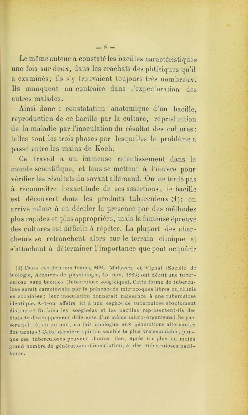 Le même auteur a constaté les oacilles caractéristiques une fois sur deux, dans les crachats des phtisiques qu’il a examinés; ils s’v trouvaient toujours très nombreux. Us manquent au contraire dans l’expectoration des autres malades. Ainsi donc : constatation anatomique d’un bacille, reproduction de ce bacille par la culture, reproduction de la maladie par l’inoculation du résultat des cultures: telles sont les trois phases par lesquel'es le problème a passé entre les mains de Koch. Ce travail a un immense retentissement dans le monde scientifique, et tous se mettent à l’œuvre pour vérifier les résultats du savant allemand. On ne tarde pas à reconnaître l’exactitude de ses assertions ; le bacille est découvert dans les produits tuberculeux (1); on arrive même à en déceler la présence par des méthodes plus rapides et plus appropriées, mais la fameuse épreuve des cultures est difficile à répéter. La plupart des cher- cheurs se retranchent alors sur le terrain clinique et s’attachent à déterminer l'importance que peut acquérir (1) Dans ces derniers temps, MM. Malassez et Vignal (Société de biologie, Archives de physiologie, 15 nov. 1883) ont décrit une tuber- culose sans bacilles (tuberculose zoogléique). Cette forme de tubercu- lose serait caractérisée par la présence de microcoques libres ou réunis en zoogloées ; leur inoculation donnerait naissance à une tuberculose identique. A-t-on affaire ici à une espèce de tuberculose absolument distincte ? Ou bien les zoogloées et les bacilles représentent-ils des états de développement différents d’un même micro-organisme? Se pas- serait-il là, en un mot, un fait analogue aux générations alternantes des tænias? Cette dernière opinion semble la plus vraisemblable, puis- que ces tuberculoses peuvent donner lieu, après un plus ou moins grand nombre de générations d’inoculation, a des tuberculoses bacil- laires.