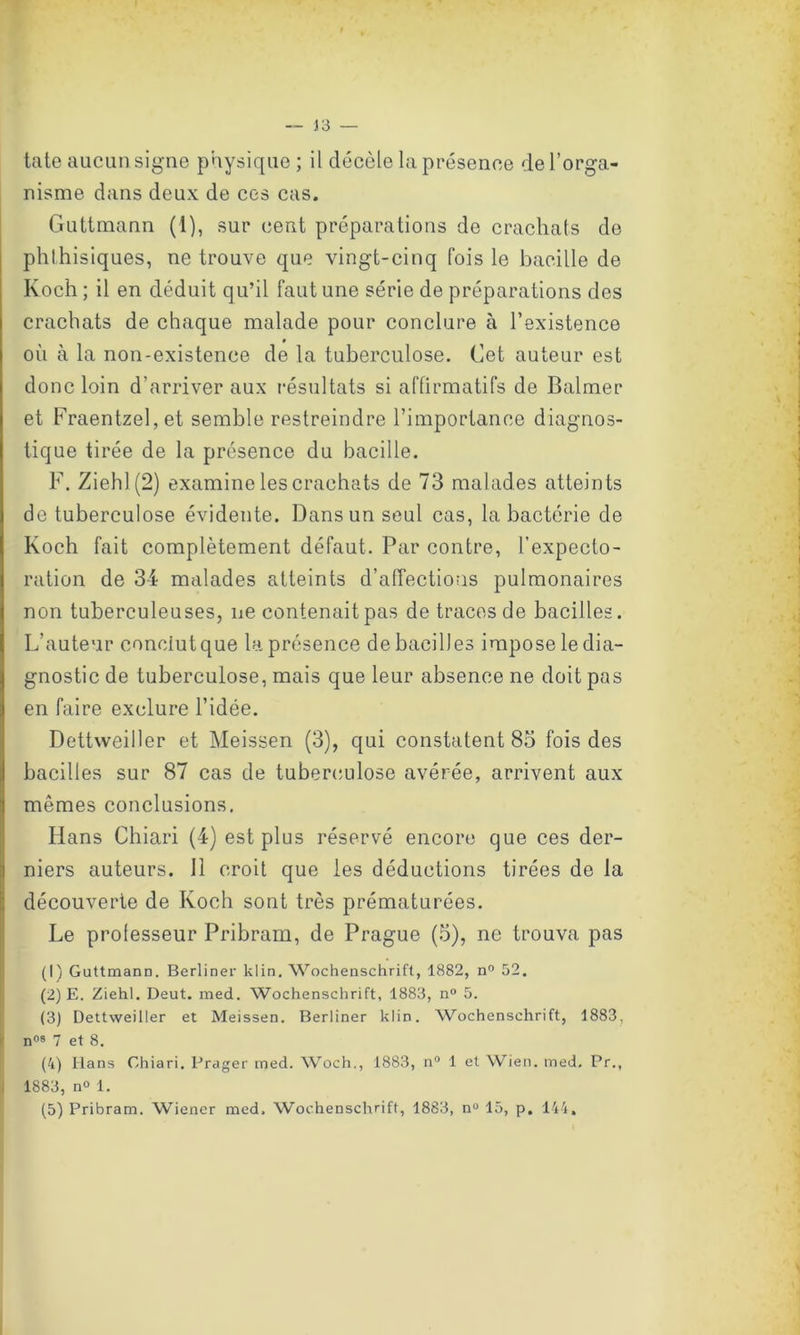 J3 — tate aucun signe physique ; il décèle la présence de l’orga- nisme dans deux de ces cas. Guttmann (i), sur cent préparations de crachats de phthisiques, ne trouve que vingt-cinq fois le bacille de Koch; il en déduit qu’il faut une série de préparations des crachats de chaque malade pour conclure à l’existence où à la non-existence de la tuberculose. Cet auteur est donc loin d’arriver aux résultats si affirmatifs de Balmer et Fraentzel,et semble restreindre l’importance diagnos- tique tirée de la présence du bacille. F. Ziehl(2) examine les crachats de 73 malades atteints de tuberculose évidente. Dans un seul cas, la bactérie de Koch fait complètement défaut. Par contre, l’expecto- ration de 34 malades atteints d’affections pulmonaires non tuberculeuses, ne contenait pas de traces de bacilles. L’auteur conclut que la présence de bacilles impose le dia- gnostic de tuberculose, mais que leur absence ne doit pas en faire exclure l’idée. Dettweiller et Meissen (3), qui constatent 83 fois des bacilles sur 87 cas de tuberculose avérée, arrivent aux mêmes conclusions. Iians Chiari (4) est plus réservé encore que ces der- niers auteurs. 11 croit que les déductions tirées de la découverte de Koch sont très prématurées. Le professeur Pribram, de Prague (3), ne trouva pas (1) Guttmann. Berliner klin. Wochenschrift, 1882, n° 52. (2) E. Ziehl. Deut. med. Wochenschrift, 1883, n° 5. (3) Dettweiller et Meissen. Berliner klin. Wochenschrift, 1883, n°s 7 et 8. (4) Hans Chiari. Prager med. Woch., 1883, n° 1 et Wien. med, Pr., 1883, n° 1. (5) Pribram. Wiener med. Wochenschrift, 1883, nu 15, p. 144,
