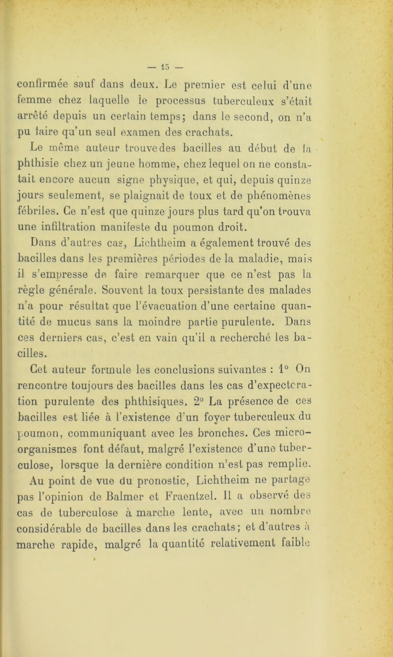 confirmée sauf dans deux. Le premier est celui d’une femme chez laquelle le processus tuberculeux s’était arrêté depuis un certain temps; dans le second, on n’a pu taire qu’un seul examen des crachats. Le même auteur trouve des bacilles au début de la phthisie chez un jeune homme, chez lequel on ne consta- tait encore aucun signe physique, et qui, depuis quinze jours seulement, se plaignait de toux et de phénomènes fébriles. Ce n’est que quinze jours plus tard qu’on trouva une infiltration manifeste du poumon droit. Dans d’autres cas, Lichtheim a également trouvé des bacilles dans les premières périodes de la maladie, mais il s’empresse de faire remarquer que ce n’est pas la règle générale. Souvent la toux persistante des malades n’a pour résultat que l’évacuation d’une certaine quan- tité de mucus sans la moindre partie purulente. Dans ces derniers cas, c’est en vain qu’il a recherché les ba- cilles. Cet auteur formule les conclusions suivantes : 1° On rencontre toujours des bacilles dans les cas d’expectcra- tion purulente des phthisiques. 2° La présence de ces bacilles est liée à l’existence d'un foyer tuberculeux du poumon, communiquant avec les bronches. Ces micro- organismes font défaut, malgré l’existence d’une tuber- culose, lorsque la dernière condition ri’est pas remplie. Au point de vue du pronostic, Lichtheim ne partage pas l’opinion de Balmer et Fraentzel. 11 a observé des cas de tuberculose à marche lente, avec un nombre considérable de bacilles dans les crachats; et d autres a. marche rapide, malgré la quantité relativement faible