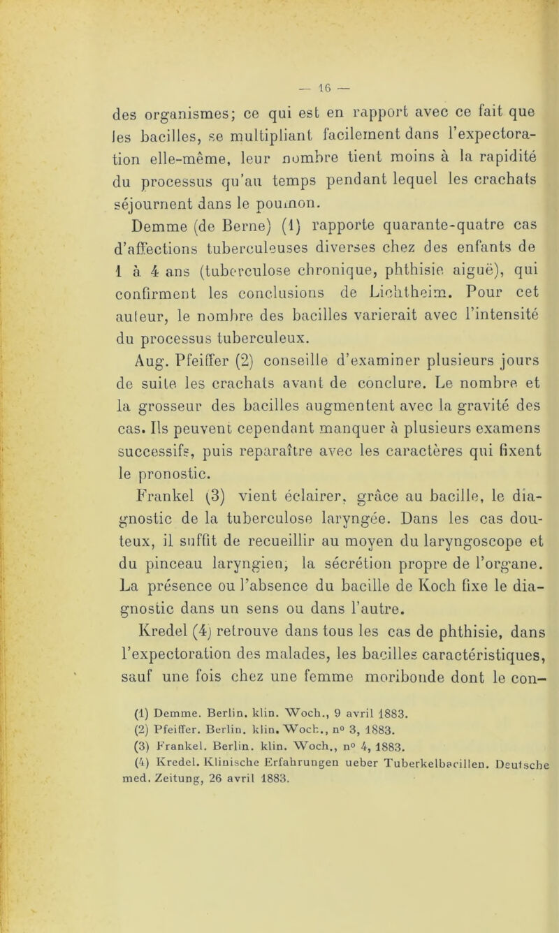 des organismes; ce qui est en rapport avec ce fait que Jes bacilles, se multipliant facilement dans l’expectora- tion elle-même, leur nombre tient moins à la rapidité du processus qu’au temps pendant lequel les crachats séjournent dans le poumon. Demme (de Berne) (1) rapporte quarante-quatre cas d’affections tuberculeuses diverses chez des enfants de 1 à 4 ans (tuberculose chronique, phthisie, aiguë), qui confirment les conclusions de Lichtheim. Pour cet auteur, le nombre des bacilles varierait avec l’intensité du processus tuberculeux. Aug. Pfeiffer (2) conseille d’examiner plusieurs jours de suite les crachats avant de conclure. Le nombre et la grosseur des bacilles augmentent avec la gravité des cas. Ils peuvent cependant manquer à plusieurs examens successifs, puis reparaître avec les caractères qui fixent le pronostic. Frankel [3) vient éclairer, grâce au bacille, le dia- gnostic de la tuberculose laryngée. Dans les cas dou- teux, il suffit de recueillir au moyen du laryngoscope et du pinceau laryngien, la sécrétion propre de l’organe. La présence ou l’absence du bacille de Koch fixe le dia- gnostic dans un sens ou dans l’autre. Kredel (4) retrouve dans tous les cas de phthisie, dans l’expectoration des malades, les bacilles caractéristiques, sauf une fois chez une femme moribonde dont le con- (1) Demme. Berlin, klin. Woch., 9 avril 18S3. (2) Pfeiffer. Berlin, klin. Woch., n° 3, 1883. (3) Frankel. Berlin, klin. Woch., n° 4, 1883. (4) Kredel. Klinische Erfahrungen ueber Tuberkelbaoillen. Deulsche med. Zeitung, 26 avril 1883.