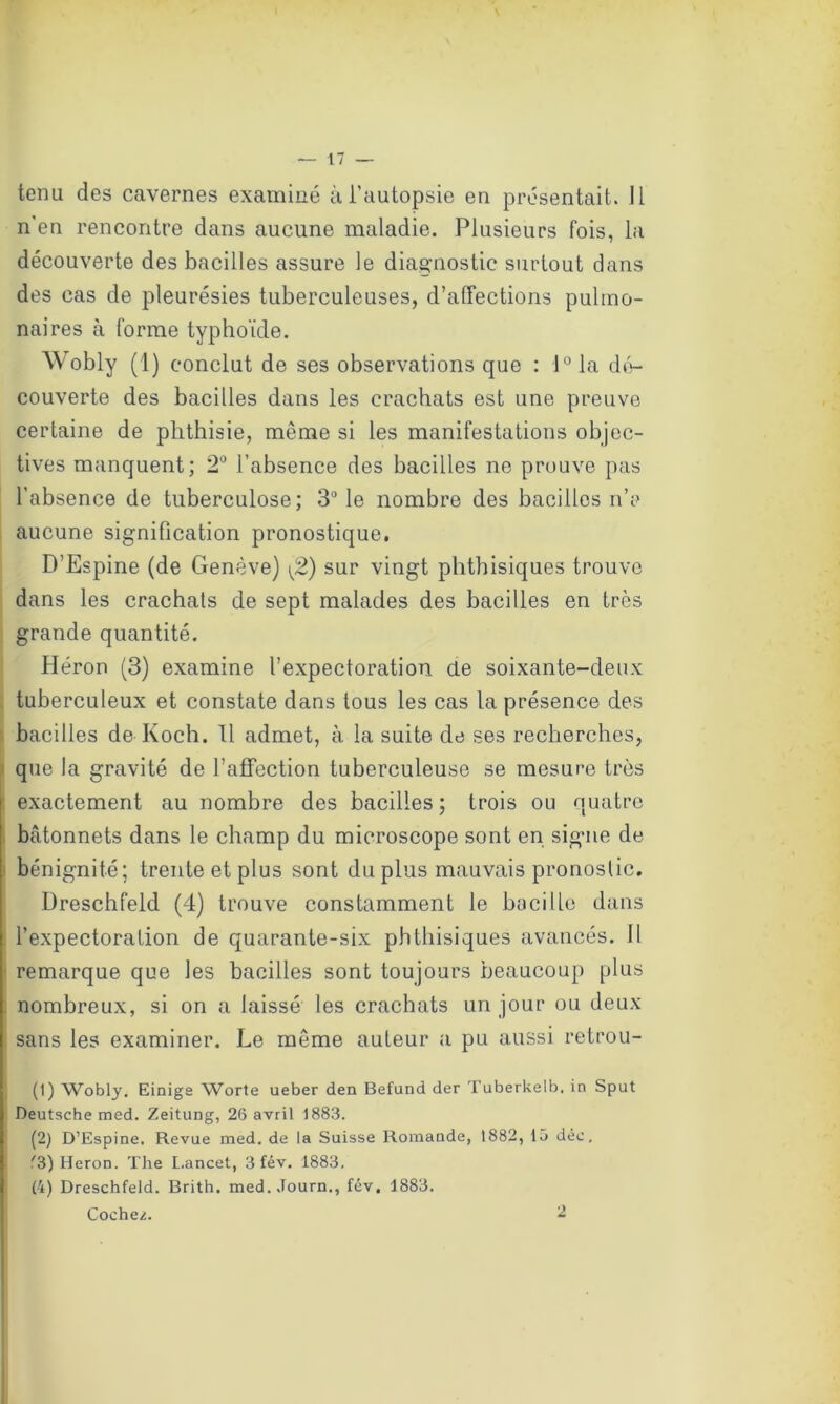 tenu des cavernes examiné à l’autopsie en présentait. J1 n'en rencontre dans aucune maladie. Plusieurs fois, la découverte des bacilles assure le diagnostic surtout dans des cas de pleurésies tuberculeuses, d’affections pulmo- naires à forme typhoïde. Wobly (1) conclut de ses observations que : l°la dé- couverte des bacilles dans les crachats est une preuve certaine de phthisie, même si les manifestations objec- tives manquent; 2° l’absence des bacilles ne prouve pas l’absence de tuberculose; 3° le nombre des bacilles n’y aucune signification pronostique. D’Espine (de Genève) [2) sur vingt phthisiques trouve dans les crachats de sept malades des bacilles en très grande quantité. Héron (3) examine l’expectoration de soixante-deux tuberculeux et constate dans tous les cas la présence des bacilles de Koch. 11 admet, à la suite de ses recherches, que la gravité de l’affection tuberculeuse se mesure très exactement au nombre des bacilles; trois ou quatre bâtonnets dans le champ du microscope sont en signe de bénignité; trente et plus sont du plus mauvais pronostic. Dreschfeld (4) trouve constamment le bacille dans l’expectoration de quarante-six phthisiques avancés. 11 remarque que les bacilles sont toujours beaucoup plus nombreux, si on a laissé les crachats un jour ou deux sans les examiner. Le même auteur a pu aussi retrou- (1) Wobly. Einigs W^orte ueber den Befund der Tuberkelb. in Sput Deutsche med. Zeitung, 26 avril 1883. (2) D’Espine. Revue med. de la Suisse Romande, 1882, 15 déc, '3) Héron. The Lancet, 3 fév. 1883. (4) Dreschfeld. Brith. med. Journ., fév. 1883. Cocher. 2