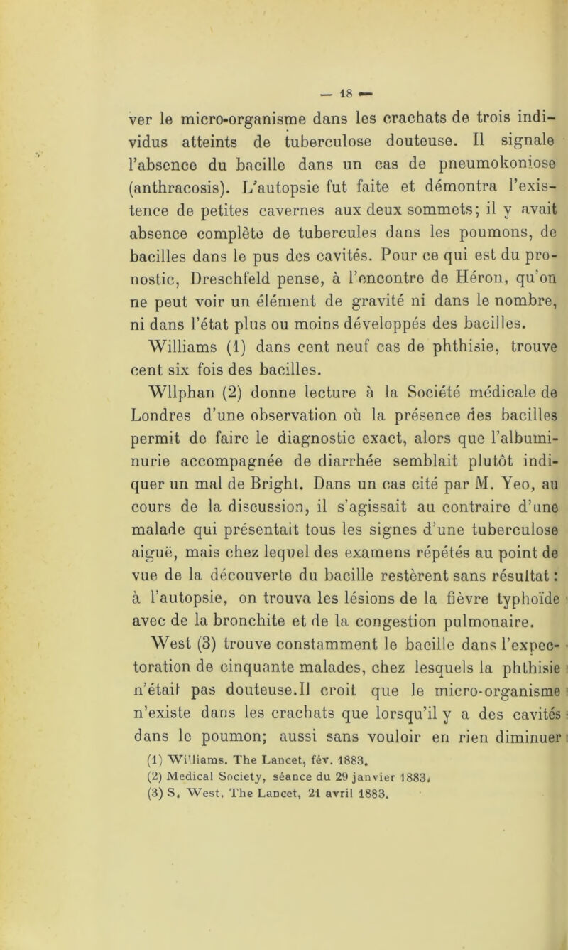 ver le micro-organisme dans les crachats de trois indi- vidus atteints de tuberculose douteuse. Il signale l’absence du bacille dans un cas de pneumokoniose (anthracosis). L’autopsie fut faite et démontra l’exis- tence de petites cavernes aux deux sommets; il y avait absence complète de tubercules dans les poumons, de bacilles dans le pus des cavités. Pour ce qui est du pro- nostic, Dreschfeld pense, à l’encontre de Héron, qu’on ne peut voir un élément de gravité ni dans le nombre, ni dans l’état plus ou moins développés des bacilles. Williams (1) dans cent neuf cas de phthisie, trouve cent six fois des bacilles. Wllphan (2) donne lecture à la Société médicale de Londres d’une observation où la présence des bacilles permit de faire le diagnostic exact, alors que l’albumi- nurie accompagnée de diarrhée semblait plutôt indi- quer un mal de Bright. Dans un cas cité par M. Yeo, au cours de la discussion, il s’agissait au contraire d’une malade qui présentait tous les signes d’une tuberculose aiguë, mais chez lequel des examens répétés au point de vue de la découverte du bacille restèrent sans résultat: à l’autopsie, on trouva les lésions de la fièvre typhoïde avec de la bronchite et de la congestion pulmonaire. West (3) trouve constamment le bacille dans l’expec- toration de cinquante malades, chez lesquels la phthisie n’était pas douteuse.il croit que le micro-organisme n’existe dans les crachats que lorsqu’il y a des cavités ■ dans le poumon; aussi sans vouloir en rien diminuer (1) Williams. The Lancet, fév. 1883. (2) Medical Society, séance du 29 janvier 1883. (3) S. West. The Lancet, 21 avril 1883.