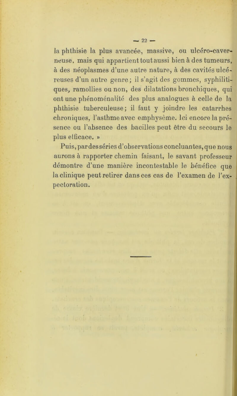 [a phthisie la plus avancée, massive, ou ulcéro-caver- neuse, mais qui appartient tout aussi bien à des tumeurs, à des néoplasmes d’une autre nature, à des cavités ulcé- reuses d’un autre genre ; il s’agit des gommes, syphiliti- ques, ramollies ou non, des dilatations bronchiques, qui ont une phénoménalité des plus analogues à celle de la phthisie tuberculeuse; il faut y joindre les catarrhes chroniques, l’asthme avec emphysème. Ici encore la pré- sence ou l’absence des bacilles peut être du secours le plus efficace. » Puis, pardesséries d’observations concluantes, que nous aurons à rapporter chemin faisant, le savant professeur démontre d’une manière incontestable le bénéfice que la clinique peut retirer dans ces cas de l’examen de l’ex- pectoration.