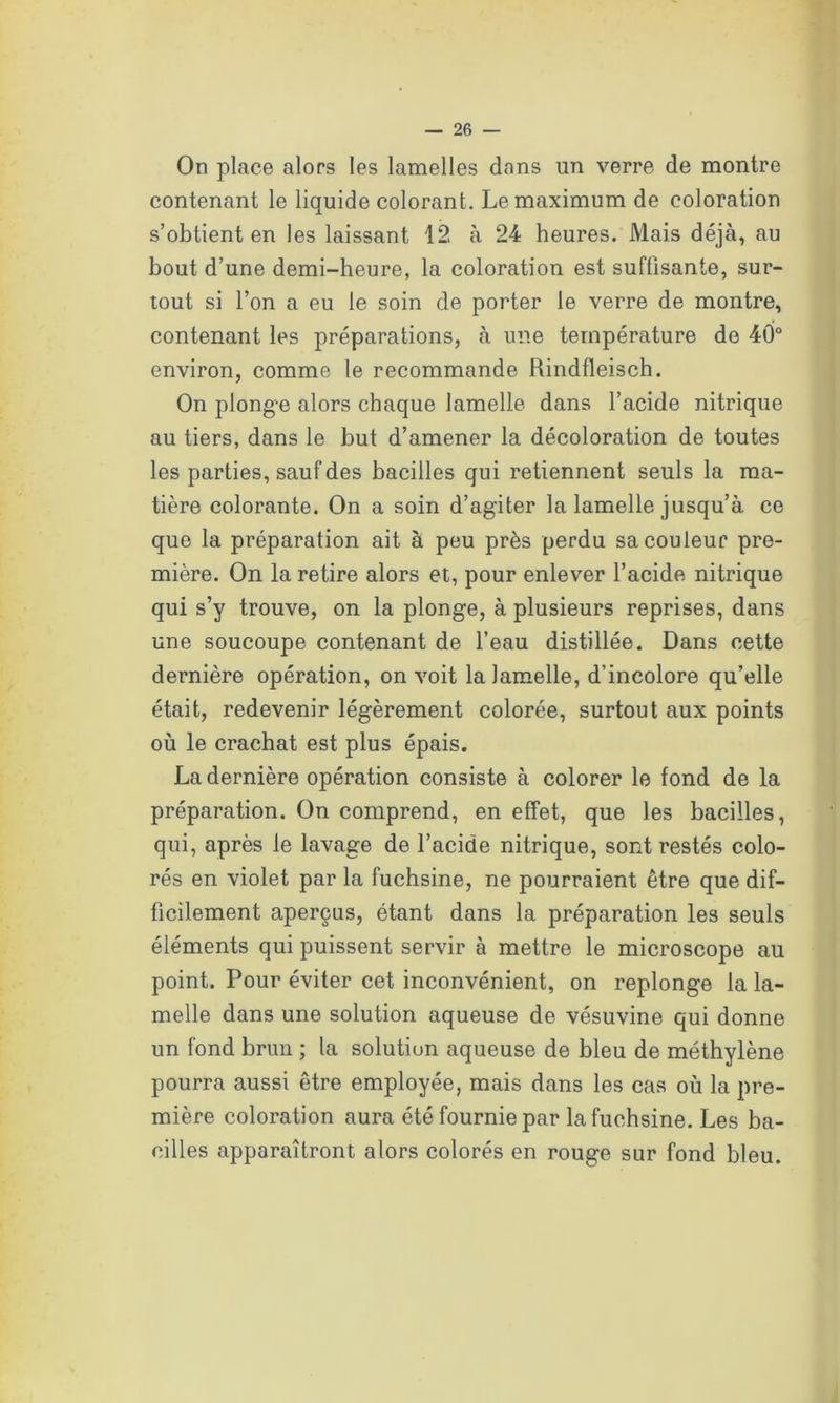 On place alors les lamelles dons un verre de montre contenant le liquide colorant. Le maximum de coloration s’obtient en les laissant 12 à 24 heures. Mais déjà, au bout d’une demi-heure, la coloration est suffisante, sur- tout si l’on a eu le soin de porter le verre de montre, contenant les préparations, à une température de 40° environ, comme le recommande Rindfleisch. On plonge alors chaque lamelle dans l’acide nitrique au tiers, dans le but d’amener la décoloration de toutes les parties, sauf des bacilles qui retiennent seuls la ma- tière colorante. On a soin d’agiter la lamelle jusqu’à ce que la préparation ait à peu près perdu sa couleur pre- mière. On la retire alors et, pour enlever l’acide nitrique qui s’y trouve, on la plonge, à plusieurs reprises, dans une soucoupe contenant de l’eau distillée. Dans cette dernière opération, on voit la lamelle, d’incolore qu’elle était, redevenir légèrement colorée, surtout aux points où le crachat est plus épais. La dernière opération consiste à colorer le fond de la préparation. On comprend, en effet, que les bacilles, qui, après le lavage de l’acide nitrique, sont restés colo- rés en violet par la fuchsine, ne pourraient être que dif- ficilement aperçus, étant dans la préparation les seuls éléments qui puissent servir à mettre le microscope au point. Pour éviter cet inconvénient, on replonge la la- melle dans une solution aqueuse de vésuvine qui donne un fond brun ; la solution aqueuse de bleu de méthylène pourra aussi être employée, mais dans les cas où la pre- mière coloration aura été fournie par la fuchsine. Les ba- cilles apparaîtront alors colorés en rouge sur fond bleu.