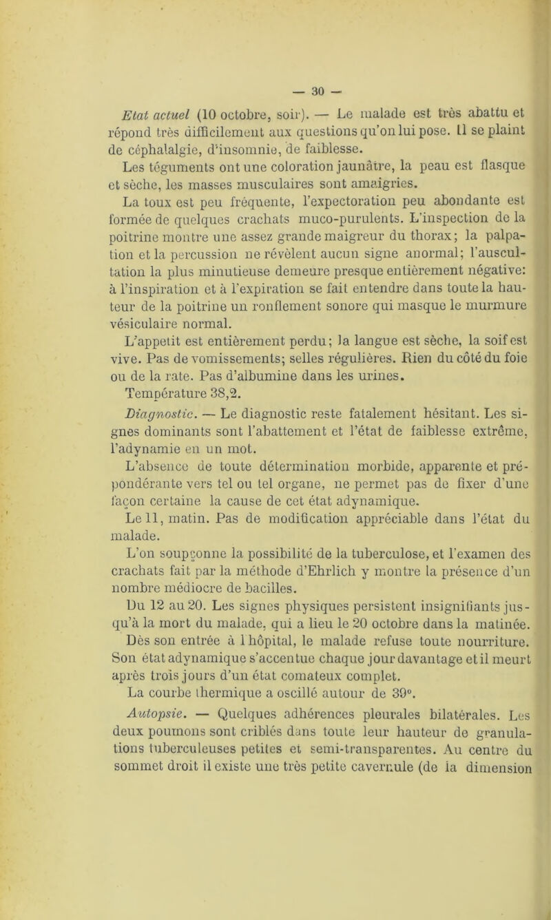 Etat actuel (10 octobre, soir). — Le malade est très abattu et répond très difficilement aux questions qu’on lui pose. Il se plaint de céphalalgie, d'insomnie, de faiblesse. Les téguments ont une coloration jaunâtre, la peau est flasque et sèche, les masses musculaires sont amaigries. La toux est peu fréquente, l’expectoration peu abondante est formée de quelques crachats muco-purulents. L’inspection de la poitrine montre une assez grande maigreur du thorax; la palpa- tion et la percussion ne révèlent aucun signe anormal; l’auscul- tation la plus minutieuse demeure presque entièrement négative: à l’inspiration et à l’expiration se fait entendre dans toute la hau- teur de la poitrine un ronflement sonore qui masque le murmure vésiculaire normal. L’appetit est entièrement perdu; la langue est sèche, la soif est vive. Pas de vomissements; selles régulières. Rien du côté du foie ou de la rate. Pas d’albumine dans les urines. Température 38,2. Diagnostic. — Le diagnostic reste fatalement hésitant. Les si- gnes dominants sont l’abattement et l’état de faiblesse extrême, l’adynamie en un mot. L’absence de toute détermination morbide, apparente et pré- pondérante vers tel ou tel organe, ne permet pas de fixer d’une façon certaine la cause de cet état adynamique. Le 11, matin. Pas de modification appréciable dans l’état du malade. L’on soupçonne la possibilité de la tuberculose, et l’examen des crachats fait par la méthode d’Ehrlich y montre la présence d’un nombre médiocre de bacilles. Du 12 au 20. Les signes physiques persistent insignifiants jus- qu’à la mort du malade, qui a lieu le 20 octobre dans la matinée. Dès son entrée à 1 hôpital, le malade refuse toute nourriture. Son état adynamique s’accen tue chaque jour davantage et il meurt après trois jours d’un état comateux complet. La courbe thermique a oscillé autour de 39°. Autopsie. — Quelques adhérences pleurales bilatérales. Les deux poumons sont criblés dans toute leur hauteur de granula- tions tuberculeuses petites et semi-transparentes. Au centre du sommet droit il existe une très petite cavernule (de ia dimension