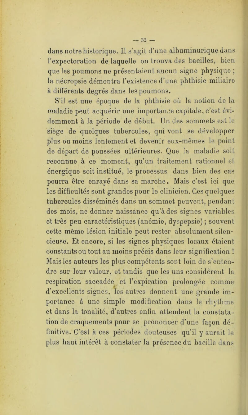 dans notre historique. IL s’agit d’une albuminurique dans l’expectoration de laquelle on trouva des bacilles, bien que les poumons ne présentaient aucun signe physique ; la nécropsie démontra l’existence d’une phthisie miliaire à différents degrés dans les poumons. S’il est une époque de la phthisie où la notion de la maladie peut acquérir une importance capitale, c'est évi- demment à la période de début. Un des sommets est le siège de quelques tubercules, qui vont se développer plus ou moins lentement et devenir eux-mêmes le point de départ de poussées ultérieures. Que la maladie soit reconnue à ce moment, qu’un traitement rationnel et énergique soit institué, le processus dans bien des cas pourra être enrayé dans sa marche. Mais c’est ici que les difficultés sont grandes pour le clinicien. Ces quelques tubercules disséminés dans un sommet peuvent, pendant des mois, ne donner naissance qu’à des signes variables et très peu caractéristiques (anémie, dyspepsie) ; souvent cette même lésion initiale peut rester absolument silen- cieuse. Et encore, si les signes physiques locaux étaient constants ou tout au moins précis dans leur signification ! Mais les auteurs les plus compétents sont loin de s’enten- dre sur leur valeur, et tandis que les uns considèrent la respiration saccadée et l’expiration prolongée comme d’excellents signes, les autres donnent une grande im- portance à une simple modification dans le rhythme et dans la tonalité, d’autres enfin attendent la constata- tion de craquements pour se prononcer d’une façon dé- finitive. C’est à ces périodes douteuses qu’il y aurait le plus haut intérêt à constater la présence du bacille dans