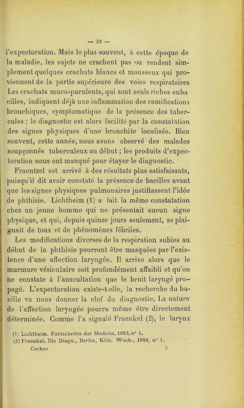 l’expectoration. Mais le plus souvent, à cette époque de la maladie, les sujets ne crachent pas ou rendent sim- plement quelques crachats blancs et mousseux qui pro- viennent de la partie supérieure des voies respiratoires Les crachats muco-purulents, qui sont seuls riches enba cilles, indiquent déjà une inflammation des ramifications bronchiques, symptomatique de la présence des tuber- cules ; le diagnostic est alors facilité par la constatation des signes physiques d’une bronchite localisée. Bien souvent, cette année, nous avons observé des malades soupçonnés tuberculeux au début ; les produits d’expec- toration nous ont manqué pour étayer le diagnostic. Fraentzet est arrivé à des résultats plus satisfaisants, puisqu’il dit avoir constaté la présence de bacilles avant que les signes physiques pulmonaires justifiassent l’idée de phthisie. Lichtheim (1) a fait la même constatation chez un jeune homme qui ne présentait aucun signe physique, et qui, depuis quinze jours seulement, se plai- gnait de toux et de phénomènes fébriles. Les modifications diverses de la respiration subies au début de la phthisie pourront être masquées par l’exis- tence d’une affection laryngée. 11 arrive alors que le murmure vésiculaire soit profondément affaibli et qu’on ne constate à l’auscultation que le bruit laryngé pro- pagé. L’expectoration existe-t-elle, la recherche du ba- cille va nous donner la clef du diagnostic. La nature de l’affection laryngée pourra même être directement déterminée. Gomme l’a signalé Fraenkel (2), le larynx (1) Lichtheim. Fortschritte der Medicia, 1883, a0 1. (2) Freankel. Die Diagn., Berlin, Klin. Woch., 1883, n° 4. Cochez 3