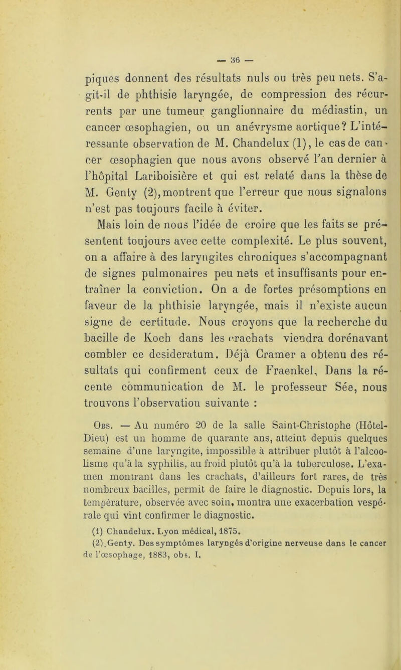 — re- piques donnent des résultats nuis ou très peu nets. S’a- git-il de phthisie laryngée, de compression des récur- rents par une tumeur ganglionnaire du médiastin, un cancer œsophagien, ou un anévrysme aortique? L’inté- ressante observation de M. Chandelux (1), le cas de can- cer œsophagien que nous avons observé l'an dernier à l’hôpital Lariboisière et qui est relaté dans la thèse de M. Genty (2), montrent que l’erreur que nous signalons n’est pas toujours facile à éviter. Mais loin de nous l’idée de croire que les faits se pré- sentent toujours avec cette complexité. Le plus souvent, on a affaire à des laryngites chroniques s’accompagnant de signes pulmonaires peu nets et insuffisants pour en- traîner la conviction. On a de fortes présomptions en faveur de la phthisie laryngée, mais il n’existe aucun signe de certitude. Nous croyons que la recherche du bacille de Koch dans les «-rachats viendra dorénavant combler ce desideratum. Déjà Cramer a obtenu des ré- sultats qui confirment ceux de Fraenkel, Dans la ré- cente communication de M. le professeur Sée, nous trouvons l’observation suivante : Obs. — Au numéro 20 de la salle Saint-Christophe (Hôtel- Dieu) est un homme de quarante ans, atteint depuis quelques semaine d’une laryngite, impossible à attribuer plutôt à l’alcoo- lisme qu’à la syphilis, au froid plutôt qu’à la tuberculose. L’exa- men montrant dans les crachats, d’ailleurs fort rares, de très nombreux bacilles, permit de faire le diagnostic. Depuis lors, la température, observée avec soin, montra une exacerbation vespé- rale qui vint confirmer le diagnostic. (1) Chandelux. Lyon médical, 1875. (2) ,Genty. Des symptômes laryngés d’origine nerveuse dans le cancer de l’œsophage, 1883, ob&. I.