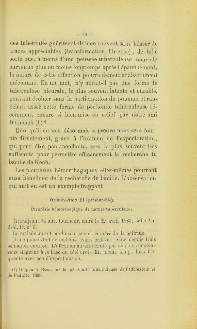 ces tubercules guérissent-ils bien souvent Sans laisser de traces appréciables (transformation fibreuse) ; de telle sorte que, à moins d’une poussée tuberculeuse nouvelle survenue plus ou moins longtemps après l’épanchement, la nature de cette affection pourra demeurer absolument méconnue. En un mot, n’v aurait-il pas une forme de tuberculose pleurale, le plus souvent latente et curable, pouvant évoluer sans la participation du poumon et rap- pelant assez cette forme de péritonite tuberculeuse ré- cemment encore si bien mise en relief par notre ami Delpeuch (1 ) ? Quoi qu’il en soit, désormais la preuve nous sera four- nie directement, grâce à l’examen de l'expectoration, qui pour être peu abondante, sera le plus souvent très suffisante pour permettre efficacement la recherche du bacille de Koch. Les pleurésies hémorrhagiques elles-mêmes pourront aussi bénéficier de la recherche du bacille. L’observation qui suit en est un exemple frappant Observation III (personnelle). Pleurésie hémorrhagique de nnture tuberculeuse. Grandjean, 24 ans, tourneur, entré le 22 avril 1883, selle An- dral, lit n° 9. Le malade aurait perdu son père et sa mère de la poitrine. Il n’a jamais fait de maladie avant celle-ci. Alité depuis trois semaines environ. L’affection aurait débuté par un point doulou- reux siégeant à la base du côté droit. Eu même temps toux fré- quente avec peu d’expectoration. (I) Delpeuch. Essai sur la péritonite tuberculeuse de l’adolescent et de l’adulte, 1883.