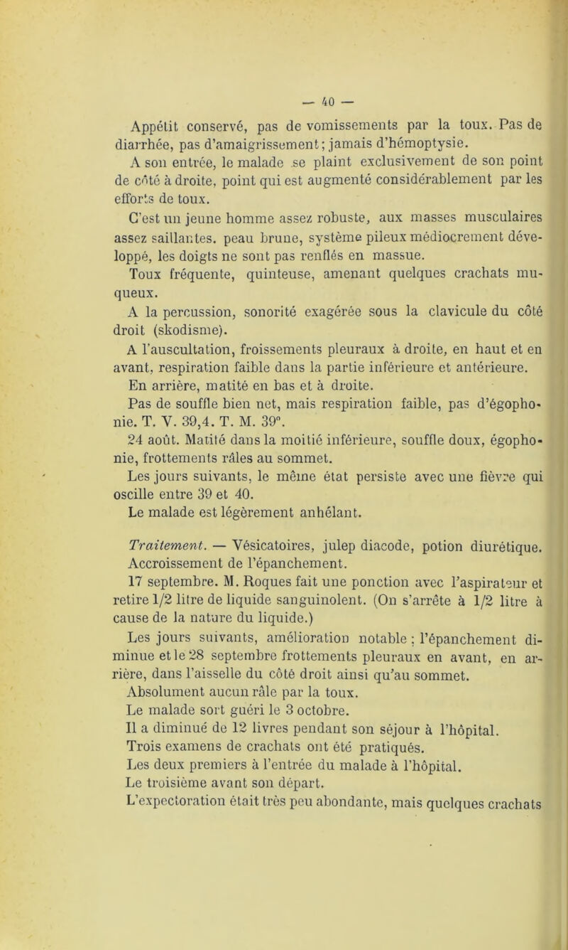 Appétit conservé, pas de vomissements par la toux. Pas de diarrhée, pas d’amaigrissement; jamais d’hémoptysie. A son entrée, le malade .se plaint exclusivement de son point de côté à droite, point qui est augmenté considérablement par les efforts de toux. C’est un jeune homme assez robuste, aux masses musculaires assez saillantes, peau brune, système pileux médiocrement déve- loppé, les doigts ne sont pas renflés en massue. Toux fréquente, quinteuse, amenant quelques crachats mu- queux. A la percussion, sonorité exagérée sous la clavicule du côté droit (skodisme). A l’auscultation, froissements pleuraux à droite, en haut et en avant, respiration faible dans la partie inférieure et antérieure. En arrière, matité en bas et à droite. Pas de souffle bien net, mais respiration faible, pas d’égopho- nie. T. Y. 39,4. T. M. 39. 24 août. Matité dans la moitié inférieure, souffle doux, égopho- nie, frottements râles au sommet. Les jours suivants, le même état persiste avec une fièvre qui oscille entre 39 et 40. Le malade est légèrement anhélant. Traitement. — Vésicatoires, julep diacode, potion diurétique. Accroissement de l’épanchement. 17 septembre. M. Roques fait une ponction avec l’aspirateur et retire 1/2 litre de liquide sanguinolent. (On s’arrête à 1/2 litre à cause de la nature du liquide.) Les jours suivants, amélioration notable ; l’épanchement di- minue et le 28 septembre frottements pleuraux en avant, en ar- rière, dans l’aisselle du côté droit ainsi qu’au sommet. Absolument aucun râle par la toux. Le malade sort guéri le 3 octobre. Il a diminué de 12 livres pendant son séjour à l’hôpital. Trois examens de crachats ont été pratiqués. Les deux premiers à l’entrée du malade à l'hôpital. Le troisième avant son départ. L’expectoration était très peu abondante, mais quelques crachats