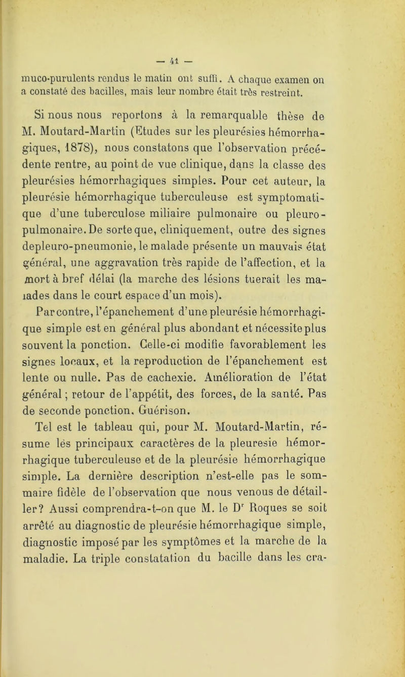 muco-purulents rendus le matin ont sufli. A chaque examen on a constaté des bacilles, mais leur nombre était très restreint. Si nous nous reportons à la remarquable thèse de M. Moutard-Martin (Etudes sur les pleurésies hémorrha- giques, 1878), nous constatons que l’observation précé- dente rentre, au point de vue clinique, dans la classe des pleurésies hémorrhagiques simples. Pour cet auteur, la pleurésie hémorrhagique tuberculeuse est symptomati- que d’une tuberculose miliaire pulmonaire ou pleuro- pulmonaire. De sorte que, cliniquement, outre des signes depleuro-pneumonie, le malade présente un mauvais état général, une aggravation très rapide de l’affection, et la mort à bref délai (la marche des lésions tuerait les ma- lades dans le court espace d’un mois). Parcontre, l’épanchement d’une pleurésie hémorrhagi- que simple est en général plus abondant et nécessite plus souvent la ponction. Celle-ci modifie favorablement les signes locaux, et la reproduction de l’épanchement est lente ou nulle. Pas de cachexie. Amélioration de l’état général ; retour de l’appétit, des forces, de la santé. Pas de seconde ponction. Guérison. Tel est le tableau qui, pour M. Moutard-Martin, ré- sume lës principaux caractères de la pleuresie hémor- rhagique tuberculeuse et de la pleurésie hémorrhagique simple. La dernière description n’est-elle pas le som- maire fidèle de l’observation que nous venous de détail- ler? Aussi comprendra-t-on que M. le Dr Roques se soit arrêté au diagnostic de pleurésie hémorrhagique simple, diagnostic imposé par les symptômes et la marche de la maladie. La triple constatation du bacille dans les cra-