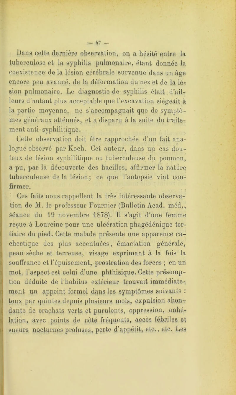 Dans cetto dernière observation, on a hésité entre la tuberculose et la syphilis pulmonaire, étant donnée la coexistence de la lésion cérébrale survenue dans un âge encore peu avancé, de la déformation du nez et de la lé- sion pulmonaire. Le diagnostic de syphilis était d’ail- leurs d'autant plus acceptable que l’excavation siégeait à la partie moyenne, ne s’accompagnait que de symptô- mes généraux atténués, et a disparu à la suite du traite- ment anti-syphilitique. Cette observation doit être rapprochée d'un fait ana- logue observé par Koch. Cet auteur, dans un cas dou- teux de lésion syphilitique ou tuberculeuse du poumon, a pu, par la découverte des bacilles, affirmer la nature tuberculeuse de la lésion; ce que l’autopsie vint con- firmer. Ces faits nous rappellent la très intéressante observa- tion de M. le professeur Fournier (Bulletin Acad, méd., séance du 19 novembre 1878). 11 s’agit d’une femme reçue à Lourcine pour une ulcération phagédénique ter- tiaire du pied. Cette malade présente une apparence ca- chectique des plus accentuées, émaciation générale, peau sèche et terreuse, visage exprimant à 1a. fois la souffrance et l’épuisement, prostration des forces ; en un mot, l’aspect est celui d’une phthisique. Cette présomp- tion déduite de l’habitus extérieur trouvait immédiate- ment un appoint formel dans les symptômes suivants : toux par quintes depuis plusieurs mois, expulsion abon- dante de crachats verts et purulents, oppression, anhé- lation, avec points de côté fréquents, accès fébriles et sueurs nocturnes profuses, perte d’appétit, etc., etc. Les