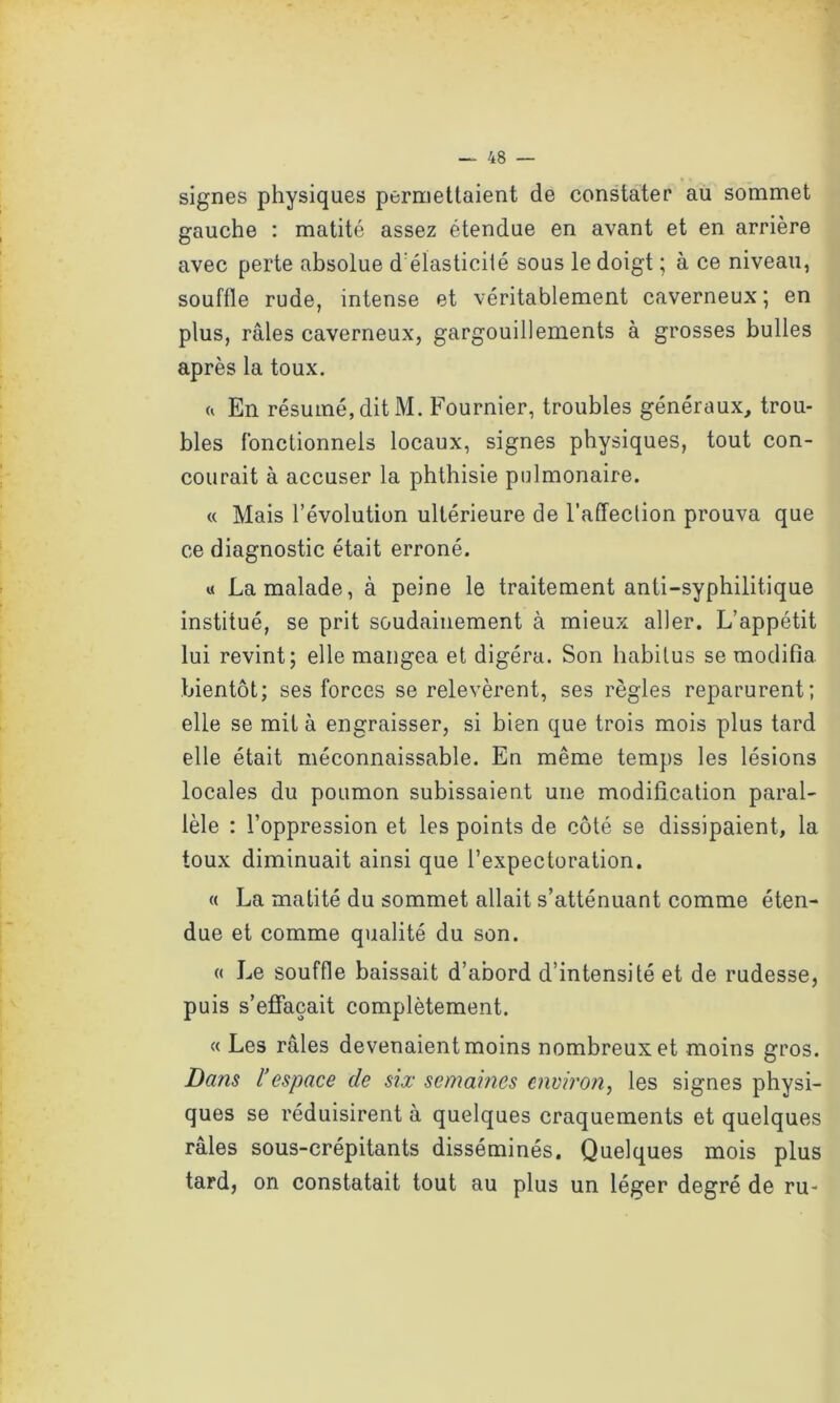 signes physiques permettaient de constater au sommet gauche : matité assez étendue en avant et en arrière avec perte absolue d élasticité sous le doigt ; à ce niveau, souffle rude, intense et véritablement caverneux; en plus, râles caverneux, gargouillements à grosses bulles après la toux. h En résumé, dit M. Fournier, troubles généraux, trou- bles fonctionnels locaux, signes physiques, tout con- courait à accuser la phthisie pulmonaire. « Mais l’évolution ultérieure de l’affection prouva que ce diagnostic était erroné. « La malade, à peine le traitement anti-syphilitique institué, se prit soudainement à mieux aller. L’appétit lui revint; elle mangea et digéra. Son habitus se modifia bientôt; ses forces se relevèrent, ses règles reparurent; elle se mit à engraisser, si bien que trois mois plus tard elle était méconnaissable. En même temps les lésions locales du poumon subissaient une modification paral- lèle : l’oppression et les points de côté se dissipaient, la toux diminuait ainsi que l’expectoration. « La matité du sommet allait s’atténuant comme éten- due et comme qualité du son. « Le souffle baissait d’abord d’intensité et de rudesse, puis s’effacait complètement. « Les râles devenaient moins nombreux et moins gros. Dans l’espace de six semaines environ, les signes physi- ques se réduisirent à quelques craquements et quelques râles sous-crépitants disséminés. Quelques mois plus tard, on constatait tout au plus un léger degré de ru-