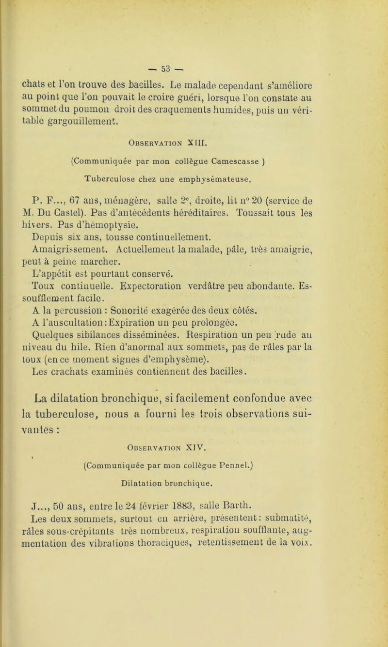 chats et l’on trouve des bacilles. Le malade cependant s’améliore au point que l’on pouvait le croire guéri, lorsque l’on constate au sommet du poumon droit des craquements humides, puis un véri- table gargouillement. Observation XIII. (Communiquée par mon collègue Camescasse ) Tuberculose chez une emphysémateuse. P. F..., 67 ans, ménagère, salle 2°, droite, lit n° 20 (service de M. Du Castel). Pas d’antécédents héréditaires. Toussait tous les hivers. Pas d’hémoptysie. Depuis six ans, tousse continuellement. Amaigrissement, Actuellement la malade, pâle, très amaigrie, peut à peine marcher. L’appétit est pourtant conservé. Toux continuelle. Expectoration verdâtre peu abondante. Es- soufflement facile. A la percussion : Sonorité exagérée des deux côtés. A l’auscultation:Expiration un peu prolongée. Quelques sibilances disséminées. Respiration un peu rude au niveau du hile. Rien d’anormal aux sommets, pas de râles par la toux (en ce moment signes d’emphysème). Les crachats examinés contiennent des bacilles. La dilatation bronchique, si facilement confondue avec la tuberculose, nous a fourni les trois observations sui- vantes : Observation XIV. (Communiquée par mon collègue Pennel.) Dilatation bronchique. J..., 50 ans, entre le 24 février 1883, salle Barth. Les deux sommets, surtout en arrière, présentent: submatité, râles sous-crépitants très nombreux, respiration soufflante, aug- mentation des vibrations thoraciques, retentissement de la voix.