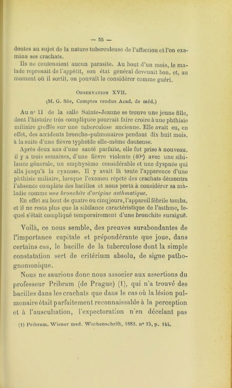 doutes au sujet de la nature tuberculeuse de l’affection et l’on exa- mina ses crachats. Ils ne contenaient aucun parasite. Au bout d’un mois, le ma- lade reprenait de l’appétit, son état général devenait bon, et, au moment où il sortit, on pouvait le considérer comme guéri. Observation XVII. (M. G. Sée. Comptes rendus Acad, de méd.) Au n° 11 de la salle Sainte-Jeanne se trouve une jeune fille, dont l’histoire très compliquée pourrait faire croire aune phthisie miliaire greffée sur une tuberculose ancienne. Elle avait eu, en effet, des accidents broncho-pulmonaires pendant dix huit mois, à la suite d’une fièvre typhoïde elle-même douteuse. Après deux ans d’une santé parfaite, elle fut prise à nouveau, il y a trois semaines, d'une fièvre violente (40°) avec une sibi- lance générale, un emphysème considérable et une dyspnée qui alla jusqu’à la cyanose. Il y avait là toute l’apparence d’une phthisie miliaire, lorsque l’examen répété des crachats démontra l’absence complète des bacilles et nous porta à considérer sa ma- ladie comme une bronchite d'origine asthmatique. En effet au bout de quatre ou cinqjours, l’appareil fébrile tomba, et il ne resta plus que la sibilance caractéristique de l’asthme, le- quel s’était compliqué temporairement d’une bronchite suraiguë. Voilà, ce nous semble, des preuves surabondantes de l’importance capitale et prépondérante que joue, dans certains cas, le bacille de la tuberculose dont la simple constatation sert de critérium absolu, de signe patho- gnomonique. Nous ne saurions donc nous associer aux assertions du professeur Pribram (de Prague) (1), qui n’a trouvé des bacilles dans les crachats que dans le cas où la lésion pul- monaire était parfaitement reconnaissable à la perception et à l’auscultation, l’expectoration n'en décelant pas (1) Pribram. Wiener med. Wochenschrift, 1883. n° 15, p. 144.