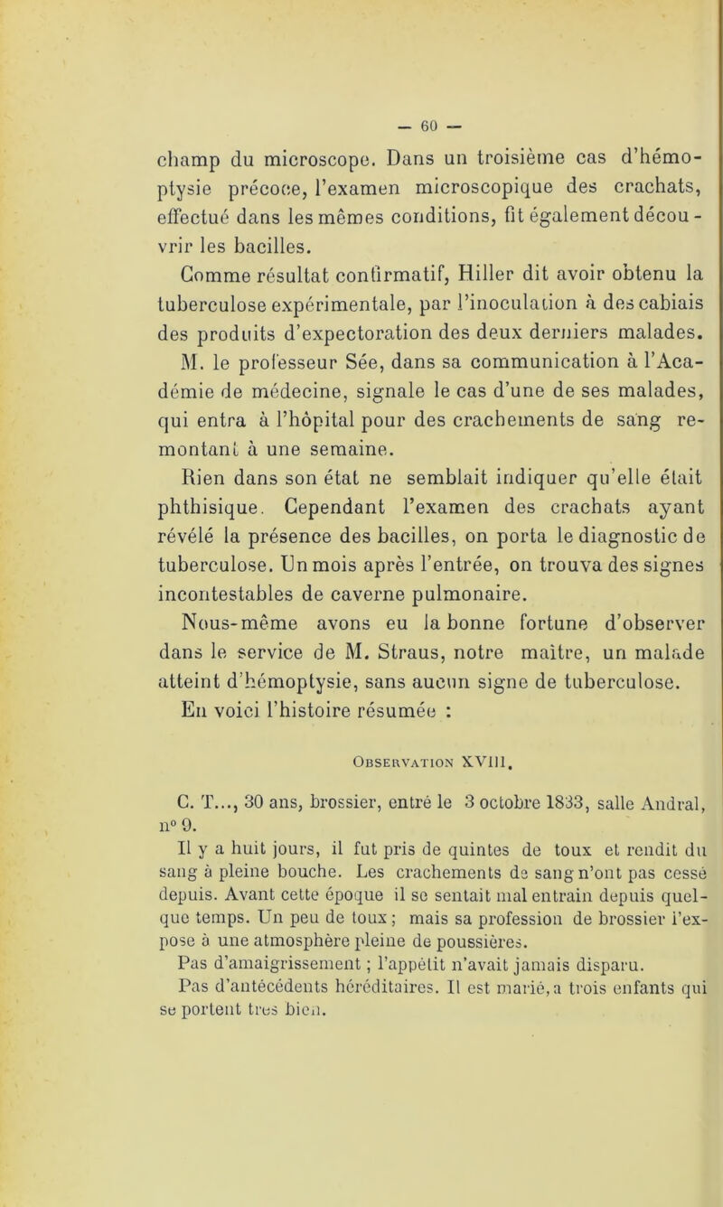 champ du microscope. Dans un troisième cas d’hémo- ptysie précoce, l’examen microscopique des crachats, effectué dans les mêmes conditions, fit également décou - vrir les bacilles. Gomme résultat confirmatif, Hiller dit avoir obtenu la tuberculose expérimentale, par l’inoculation à descabiais des produits d’expectoration des deux derniers malades. M. le professeur Sée, dans sa communication à l’Aca- démie de médecine, signale le cas d’une de ses malades, qui entra à l’hôpital pour des crachements de sang re- montant à une semaine. Rien dans son état ne semblait indiquer qu’elle était phthisique. Cependant l’examen des crachats ayant révélé la présence des bacilles, on porta le diagnostic de tuberculose. Un mois après l’entrée, on trouva des signes incontestables de caverne pulmonaire. Nous-même avons eu la bonne fortune d’observer dans le service de M. Straus, notre maître, un malade atteint d’hémoptysie, sans aucun signe de tuberculose. En voici l’histoire résumée : Observation X.V111, C. T..., 30 ans, brossier, entré le 3 octobre 1833, salle Andral, n° 9. Il y a huit jours, il fut pris de quintes de toux et rendit du sang à pleine bouche. Les crachements de sang n’ont pas cessé depuis. Avant cette époque il se sentait mal entrain depuis quel- que temps. Un peu de toux ; mais sa profession de brossier i’ex- pose à une atmosphère pleine de poussières. Pas d’amaigrissement ; l’appétit n’avait jamais disparu. Pas d’antécédents héréditaires. Il est marié, a trois enfants qui se portent très bien.