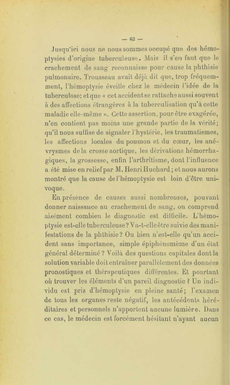 Jusqu’ici nous no nous sommes occupé que des hémo- ptysies d’origine tuberculeuse. Mais il s’en faut que le crachement de sang reconnaisse pour cause la phthisie pulmonaire. Trousseau avait déjà dit que, trop fréquem- ment, l’hémoptysie éveille chez le médecin l’idée de la tuberculose; etque « cet accidentse rattache aussi souvent à des affections étrangères à la tuberculisation qu’à cette maladie elle-meme ». Cette assertion, pour être exagérée, n’en contient pas moins une grande partie de la vérité; qu’il nous suffise de signaler l'hystérie, les traumatismes, les affections locales du poumon et du cœur, les ané- vrysmes delà crosse aortique, les dérivations hémorrha- giques, la grossesse, enfin l’arthritisme, dont l’influence a été mise en relief par M. Henri Huchard ; et nous aurons montré que la cause de l’hémoptysie est loin d’être uni- voque. En présence de causes aussi nombreuses, pouvant donner naissance au crachement de sang, on comprend aisément combien le diagnostic est difficile. L’hémo- ptysie est-elle tuberculeuse? Va-t-elle être suivie des mani- festations de la phthisie? Ou bien n’est-elle qu’un acci- dent sans importance, simple épiphénomème d’un état général déterminé ? Voilà des questions capitales dont la solution variable doit entraîner parallèlement des données pronostiques et thérapeutiques différentes. Et pourtant où trouver les éléments d’un pareil diagnostic ? Un indi- vidu est pris d’hémoptysie en pleine santé; l’examen de tous les organes reste négatif, les antécédents héré- ditaires et personnels n’apportent aucune lumière. Dans ce cas, le médecin est forcément hésitant n’ayant aucun
