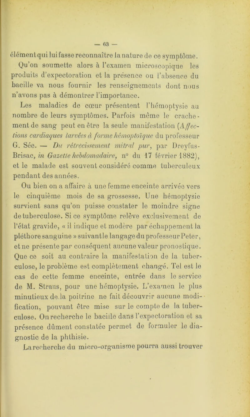 élément qui lui fasse reconnaître la nature de ce symptôme. Qu’on soumette alors à l’examen microscopique les produits d’expectoration et la présence ou l’absence du bacille va nous fournir les renseignements dont nous n’avons pas à démontrer l’importance. Les maladies de cœur présentent l’hémoptysie au nombre de leurs symptômes. Parfois môme le crache - ment de sang peut en être la seule manifestation [Affec- tions cardiaques larvées à forme hémoptoïque du professeur G. Sée. — Du rétrécissement mitral pur, par Dreyfus- Brisac, in Gazette hebdomadaire, n° du 17 février 1882), et le malade est souvent considéré comme tuberculeux pendant des années. Ou bien on a affaire à une femme enceinte arrivée vers le cinquième mois de sa grossesse. Une hémoptysie survient sans qu’on puisse constater le moindre signe de tuberculose. Si ce symptôme relève exclusivement de l’état gravide, « il indique et modère par échappement la pléthore sanguine » suivantle langageduprofesseurPeter, et ne présente par conséquent aucune valeur pronostique. Que ce soit au contraire la manifestation de la tuber- culose, le problème est complètement changé. Tel est le cas de cette femme enceinte, entrée dans le service de M. Straus, pour une hémoptysie. L’examen le plus minutieux de la poitrine ne fait découvrir aucune modi- fication, pouvant être mise sur le compte de la tuber- culose. On recherche le bacille dans l’expectoration et sa présence dûment constatée permet de formuler le dia- gnostic de la phthisie. La recherche du micro-organisme pourra aussi trouver