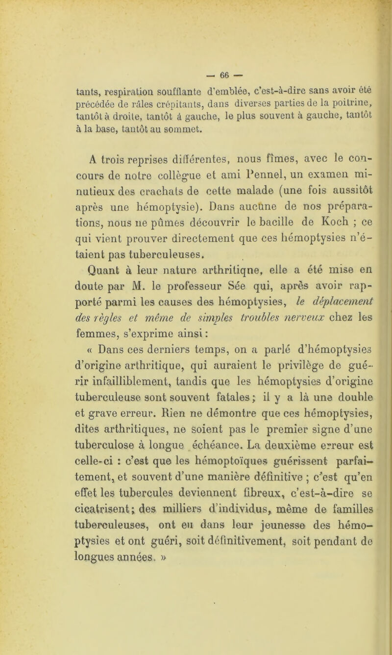 tants, respiration soufflante d'emblée, c’est-à-dire sans avoir été précédée de râles crépitants, dans diverses parties de la poitrine, tantôt à droite, tantôt â gauche, le plus souvent à gauche, tantôt à la hase, tantôt au sommet. A trois reprises différentes, nous fîmes, avec le con- cours de notre collègue et ami Pennel, un examen mi- nutieux des crachais de cette malade (une fois aussitôt après une hémoptysie). Dans aucune de nos prépara- tions, nous ne pûmes découvrir le bacille de Koch ; ce qui vient prouver directement que ces hémoptysies n’é- taient pas tuberculeuses. Quant à leur nature arthritique, elle a été mise en doute par M. le professeur Sée qui, après avoir rap- porté parmi les causes des hémoptysies, le déplacement des règles et même de simples troubles nerveux chez les femmes, s’exprime ainsi : « Dans ces derniers temps, on a parlé d’hémoptysies d’origine arthritique, qui auraient le privilège de gué- rir infailliblement, tandis que les hémoptysies d’origine tuberculeuse sont souvent fatales ; il y a là une douhle et grave erreur. Rien ne démontre que ces hémoptysies, dites arthritiques, ne soient pas le premier signe d’une tuberculose à longue échéance. La deuxième erreur est celle-ci : c’est que les hémoptoïques guérissent parfai- tement, et souvent d’une manière définitive ; c’est qu’en effet les tubercules deviennent fibreux, c’est-à-dire se cicatrisent; des milliers d’individus, même de familles tuberculeuses, ont eu dans leur jeunesse des hémo- ptysies et ont guéri, soit définitivement, soit pendant de longues années , »