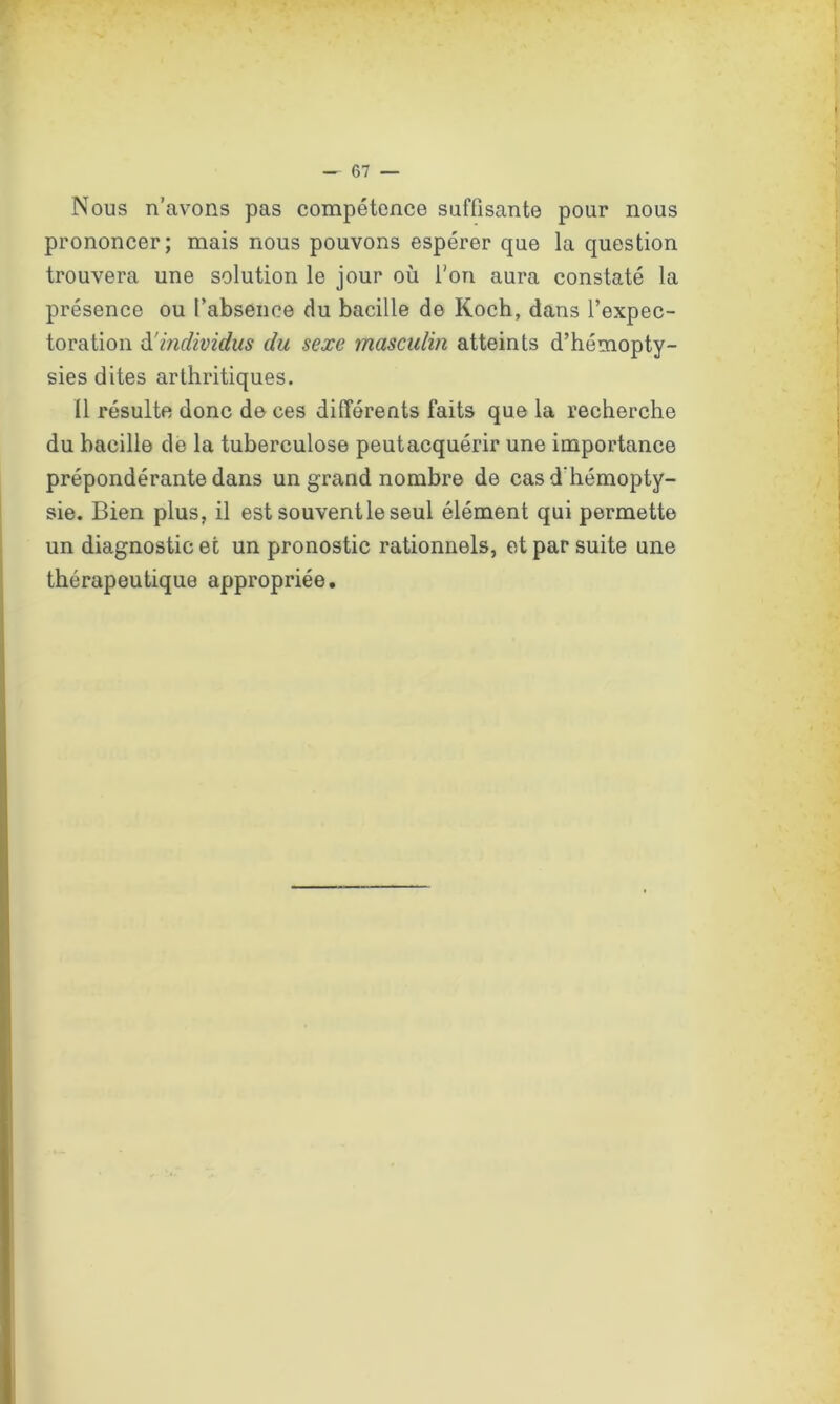 Nous n’avons pas compétence suffisante pour nous prononcer; mais nous pouvons espérer que la question trouvera une solution le jour où l’on aura constaté la présence ou l’absence du bacille de Koch, dans l’expec- toration d'individus du sexe masculin atteints d’hémopty- sies dites arthritiques. Il résulte donc de ces différents faits que la recherche du bacille de la tuberculose peutacquérir une importance prépondérante dans un grand nombre de cas d’hémopty- sie. Bien plus, il est souveritle seul élément qui permette un diagnostic et un pronostic rationnels, et par suite une thérapeutique appropriée.