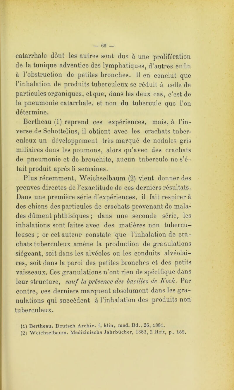 catarrhale dont les autres sont dus à une prolifération de la tunique adventice des lymphatiques, d’autres enfin à l’obstruction de petites bronches. Il en conclut que l’inhalation de produits tuberculeux se réduit à celle de particules organiques, et que, dans les deux cas, c’est de la pneumonie catarrhale, et non du tubercule que l’on détermine. Bertheau (1) reprend ces expériences, mais, à l’in- verse de Schottelius, il obtient avec les crachats tuber- culeux un développement très marqué de nodules gris miliaires dans les poumons, alors qu’avec des crachats de pneumonie et de bronchite, aucun tubercule ne s’é- tait produit après 5 semaines. Plus récemment, Weichselbaum (2) vient donner des preuves directes de l’exactitude de ces derniers résultats. Dans une première série d’expériences, il fait respirer à des chiens des particules de crachats provenant de mala- des dûment phthisiques ; dans une seconde série, les inhalations sont faites avec des matières non tubercu- leuses ; or cet auteur constate que l’inhalation de cra- chats tuberculeux amène la production de granulations siégeant, soit dans les alvéoles ou les conduits alvéolai- res, soit dans la paroi des petites bronches et des petits vaisseaux. Ces granulations r/ont rien de spécifique dans leur structure, sauf la présence des bacilles de Koch. Par contre, ces derniers marquent absolument dans les gra- nulations qui succèdent à l’inhalation des produits non tuberculeux. (1) Bertheaui Deutsch Archiv. f. klin. med. Bd., 26, 1881. (2) Weichselbaum. Medizinische Jahrbücher, 1883, 2 Heft, p. 139.