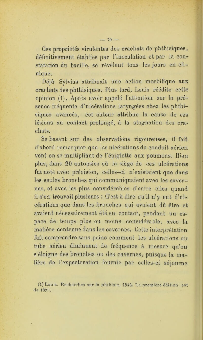 Ces propriétés virulentes des crachats de phthisiques, définitivement établies par l’inoculation et par la con- statation du bacille, se révèlent tous les jours en cli- nique. Déjà Sylvius attribuait une action morbifique aux crachats des phthisiques. Plus tard, Louis réédite cette opinion (1). Après avoir appelé l’attention sur la pré- sence fréquente d’ulcérations laryngées chez les phthi- siques avancés, cet auteur attribue la cause de ces lésions au contact prolongé, à la stagnation des cra- chats. Se basant sur des observations rigoureuses, il fait d’abord remarquer que les ulcérations du conduit aérien vont en se multipliant de l’épiglotte aux poumons. Bien plus, dans 20 autopsies où le siège de ces ulcérations fut noté avec précision, celles-ci n'existaient que dans les seules bronches qui communiquaient avec les caver- nes, et avec les plus considérebles d’entre elles quand il s’en trouvait plusieurs : C’est à dire qu’il n’v eut d’ul- cérations que dans les bronches qui avaient dû être et avaient nécessairement été en contact, pendant un es- pace de temps plus ou moins considérable, avec la matière contenue dans les cavernes. Cette interprétation fait comprendre sans peine comment les ulcérations du tube aérien diminuent de fréquence à mesure qu’on s’éloigne des bronches ou des cavernes, puisque la ma- tière de l’expectoration fournie par celles-ci séjourne (1) Louis. Recherches sur la phthisie, 1843. La première édition est de 18?,r>.