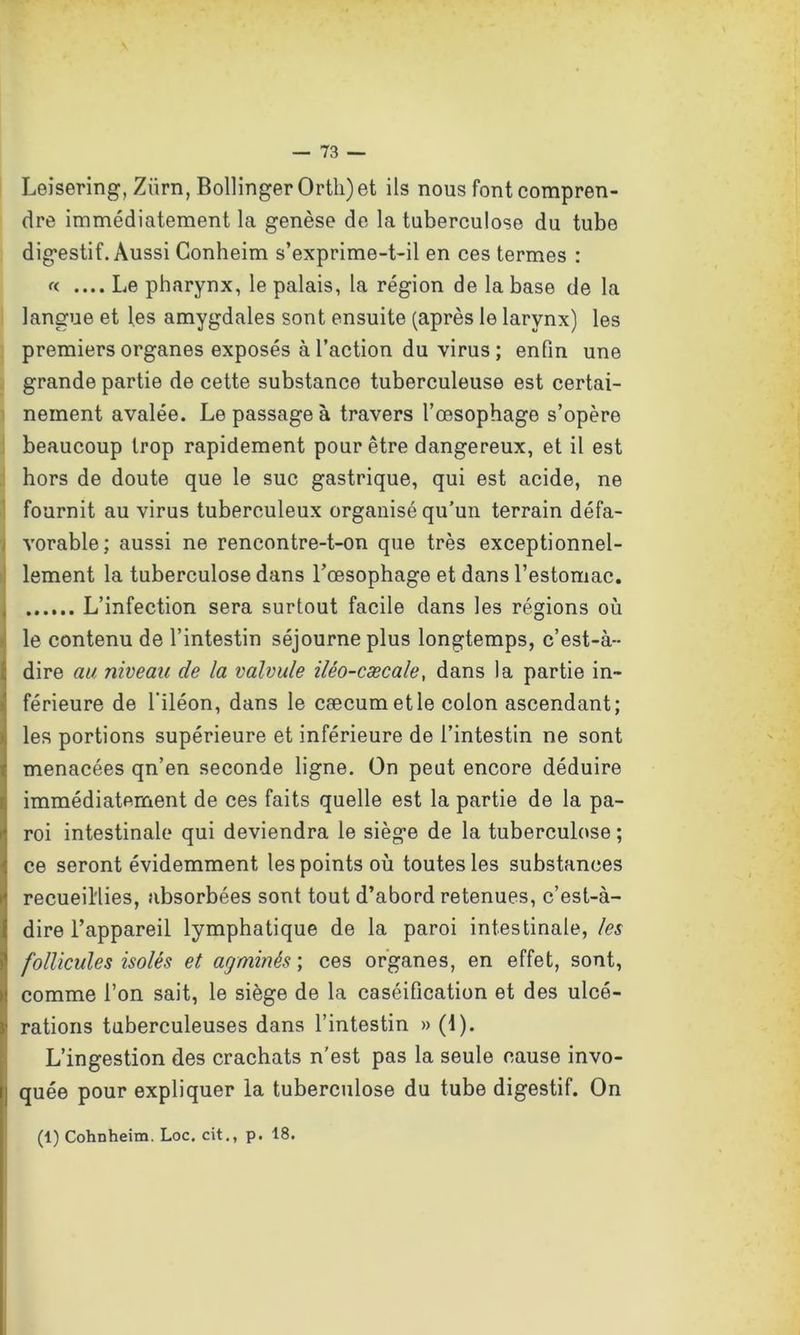 Leisering, Ziirn, Bollinger Orth)et ils nous font compren- dre immédiatement la genèse de la tuberculose du tube digestif. Aussi Conheim s’exprime-t-il en ces termes : « .... Le pharynx, le palais, la région de la base de la langue et les amygdales sont ensuite (après le larynx) les premiers organes exposés à l’action du virus ; enfin une grande partie de cette substance tuberculeuse est certai- nement avalée. Le passage à travers l’œsophage s’opère beaucoup trop rapidement pour être dangereux, et il est hors de doute que le suc gastrique, qui est acide, ne fournit au virus tuberculeux organisé qu’un terrain défa- vorable; aussi ne rencontre-t-on que très exceptionnel- lement la tuberculose dans l’œsophage et dans l’estomac. L’infection sera surtout facile dans les régions où le contenu de l’intestin séjourne plus longtemps, c’est-à- dire au niveau de la valvule iléo-cæcale, dans la partie in- férieure de l'iléon, dans le cæcum et le colon ascendant; les portions supérieure et inférieure de l’intestin ne sont menacées qn’en seconde ligne. On peut encore déduire immédiatement de ces faits quelle est la partie de la pa- roi intestinale qui deviendra le siège de la tuberculose ; ce seront évidemment les points où toutes les substances recueillies, absorbées sont tout d’abord retenues, c’est-à- dire l’appareil lymphatique de la paroi intestinale, les follicules isolés et agminés ; ces organes, en effet, sont, comme l’on sait, le siège de la caséification et des ulcé- rations tuberculeuses dans l’intestin » (1). L’ingestion des crachats n'est pas la seule cause invo- quée pour expliquer la tuberculose du tube digestif. On (1) Cohnheim. Loc. cit., p. 18.