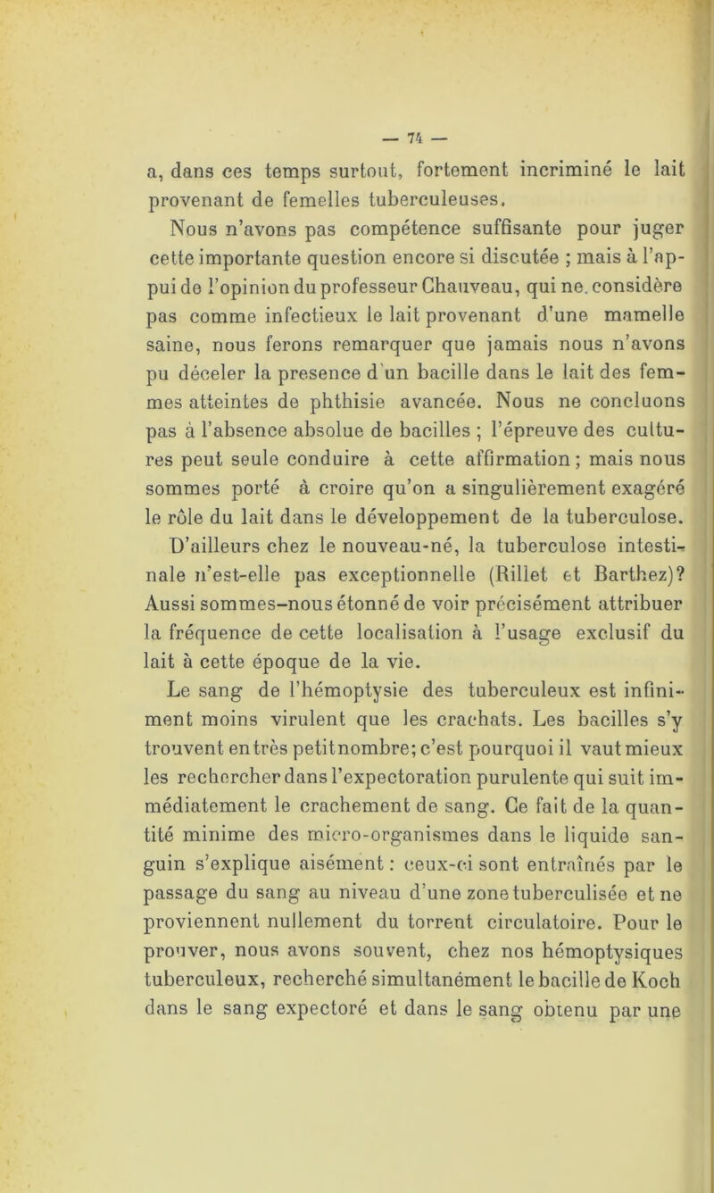a, dans ces temps surtout, fortement incriminé le lait provenant de femelles tuberculeuses. Nous n’avons pas compétence suffisante pour juger cette importante question encore si discutée ; mais à l’ap- pui de l’opinion du professeur Chauveau, qui ne. considère pas comme infectieux le lait provenant d’une mamelle saine, nous ferons remarquer que jamais nous n’avons pu déceler la presence d un bacille dans le lait des fem- mes atteintes de phthisie avancée. Nous ne concluons pas à l’absence absolue de bacilles ; l’épreuve des cultu- res peut seule conduire à cette affirmation; mais nous sommes porté à croire qu’on a singulièrement exagéré le rôle du lait dans le développement de la tuberculose. D’ailleurs chez le nouveau-né, la tuberculose intesti- nale n’est-elle pas exceptionnelle (Rillet et Barthez)? Aussi sommes-nous étonné de voir précisément attribuer la fréquence de cette localisation à l’usage exclusif du lait à cette époque de la vie. Le sang de l’hémoptysie des tuberculeux est infini- ment moins virulent que les crachats. Les bacilles s’y trouvent entres petitnombre; c’est pourquoi il vaut mieux les rechercher dans l’expectoration purulente qui suit im- médiatement le crachement de sang. Ce fait de la quan- tité minime des micro-organismes dans le liquide san- guin s’explique aisément : ceux-ci sont entraînés par le passage du sang au niveau d’une zone tuberculisée et ne proviennent nullement du torrent circulatoire. Pour le prouver, nous avons souvent, chez nos hémoptysiques tuberculeux, recherché simultanément le bacille de Koch dans le sang expectoré et dans le sang obtenu par une