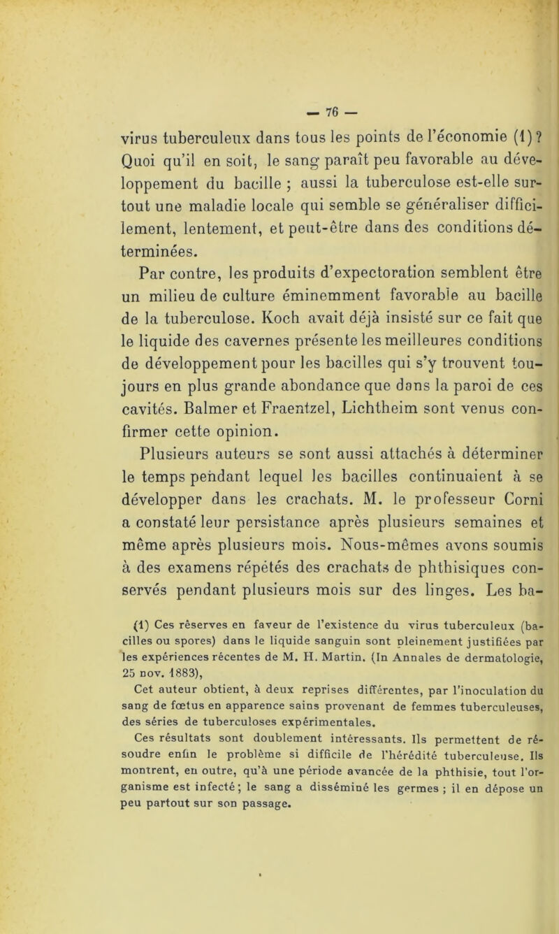 virus tuberculeux dans tous les points de l’économie (1) ? Quoi qu’il en soit, le sang paraît peu favorable au déve- loppement du bacille ; aussi la tuberculose est-elle sur- tout une maladie locale qui semble se généraliser diffici- lement, lentement, et peut-être dans des conditions dé- terminées. Par contre, les produits d’expectoration semblent être un milieu de culture éminemment favorable au bacille de la tuberculose. Koch avait déjà insisté sur ce fait que le liquide des cavernes présente les meilleures conditions de développement pour les bacilles qui s’y trouvent tou- jours en plus grande abondance que dons la paroi de ces cavités. Balmer et Fraentzel, Lichtheim sont venus con- firmer cette opinion. Plusieurs auteurs se sont aussi attachés à déterminer le temps pendant lequel les bacilles continuaient à se développer dans les crachats. M. le professeur Corni a constaté leur persistance après plusieurs semaines et même après plusieurs mois. Nous-mêmes avons soumis à des examens répétés des crachats de phthisiques con- servés pendant plusieurs mois sur des linges. Les ba- (1) Ces réserves en faveur de l’existence du virus tuberculeux (ba- cilles ou spores) dans le liquide sanguin sont pleinement justifiées par les expériences récentes de M. H. Martin. (In Annales de dermatologie, 25 nov. 1883), Cet auteur obtient, à deux reprises différentes, par l’inoculation du sang de fœtus en apparence sains provenant de femmes tuberculeuses, des séries de tuberculoses expérimentales. Ces résultats sont doublement intéressants. Ils permettent de ré- soudre enfin le problème si difficile de l'hérédité tuberculeuse. Us montrent, en outre, qu’à une période avancée de la phthisie, tout l’or- ganisme est infecté; le sang a disséminé les germes ; il en dépose un peu partout sur son passage.