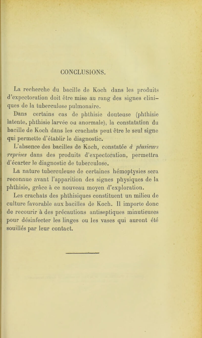 / CONCLUSIONS. La recherche du bacille de Koch dans les produits d’expectoration doit être mise au rang des signes clini- ques de la tuberculose pulmonaire. Dans certains cas de phthisie douteuse (phthisie latente, phthisie larvée ou anormale), la constatation du bacille de Koch dans les crachats peut être le seul signe qui permette d’établir le diagnostic. L’absence des bacilles de Koch, constatée à plusieurs reprises dans des produits d’expectoration, permettra d’écarter le diagnostic de tuberculose. La nature tuberculeuse de certaines hémoptysies sera reconnue avant l’apparition des signes physiques de la phthisie, grâce à ce nouveau moyen d’exploration. Les crachats des phthisiques constituent un milieu de culture favorable aux bacilles de Koch. Il importe donc de recourir à des précautions antiseptiques minutieuses pour désinfecter les linges ou les vases qui auront été souillés par leur contact.