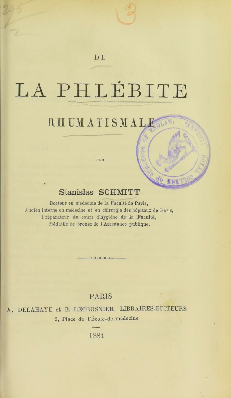 LA PHLÉBITE Docteur en médecine de la Faculté de Paris, Ancien interne en médecine et en chirurgie des hôpitaux de Paris, Préparateur du cours d’hygiène de la Faculté, Médaille de bronze de l’Assistance publique. PARIS DELAHAYE et E. LECROSNIER, LIBRAIRES-EDITEURS 2, Place de l’École-de-médecine 1884