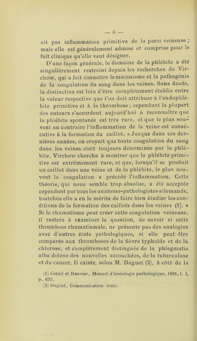 ait pas inflammation primitive de la paroi veineuse ; mais elle est généralement admise et comprise poui le fait clinique qu’elle veut désigner. D’une façon générale, le domaine de la phlébite a été singulièrement restreint depuis les recherches de Vir- chow, qui a fait connaître le mécanisme et la pathogénie de la coagulation du sang dans les veines. Sans doute, la distinction est loin d’être complètement établie entre la valeur respective que l’on doit attribuer à l’endophlé- bite primitive et à la thrombose ; cependant la plupart des auteurs s’accordent aujourd’hui à reconnaître que la phlébite spontanée est très rare, et que le plus sou- vent au contraire l’inflammation de la veine est consé- cutive à la formation du caillot. « Jusque dans ces der- nières années, on croyait que toute coagulation du sang dans les veines était toujours déterminée par la phlé- bite. Virchow chercha à montrer que la phlébite primi- tive est extrêmement rare, et que, lorsqu il se produit un caillot dans une veine et de la phlébite, le plus sou- vent la coagulation a précédé l’inflammation. Cette théorie, qui nous semble trop absolue, a été acceptée cependant par tous les anatomo-pathologistes allemands; toutefois elle a eu le mérite de faire bien étudier les con- ditions de la formation des caillots dans les veines (1). » Si le rhumatisme peut créer cette coagulation veineuse, il restera à examiner la question, de savoir si cette thrombose rhumatismale, ne présente pas des analogies avec d’autres états pathologiques, si elle peut être comparée aux thromboses de la lièvre typhoïde et de la chlorose, et complètement distinguée de la phlegmatia alba dolens des nouvelles accouchées, de la tuberculose et du cancer. Il existe, selon M. Duguet (2), à côté de la (1) Cornil et Ranvier. Manuel d’histologie pathologique, 1881, t. J, p. 623. (2) Duguet. Communication orale.